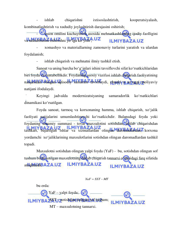  
 
- 
ishlab 
chiqarishni 
ixtisoslashtirish, 
kooperatsiyalash, 
kombinatlashtirish va xududiy joylashtirish darajasini oshirish; 
- 
inson omilini kuchaytirish asosida mehnatkashlarning ijodiy faolligini 
va tashabbusini oshirishni yo‘lga ko‘yish ;  
- 
xomashyo va materiallarning zamonaviy turlarini yaratish va ulardan 
foydalanish; 
- 
ishlab chiqarish va mehnatni ilmiy tashkil etish. 
Sanoat va uning barcha bo‘g‘inlari ishini tavsiflovchi sifat ko‘rsatkichlaridan 
biri foyda va rentabellikdir. Foydaning asosiy vazifasi ishlab chiqarish faoliyatining 
natijasidan olingan iqtisodiy samarani tavsiflaydi, chunki u so‘nggi moliyaviy 
natijani ifodalaydi. 
Keyingi 
jadvalda 
modernizatsiyaning 
samaradorlik 
ko‘rsatkichlari 
dinamikasi ko‘rsatilgan. 
Foyda sanoat, tarmoq va korxonaning hamma, ishlab chiqarish, xo‘jalik 
faoliyati natijalarini umumlashtiruvchi ko‘rsatkichdir. Balansdagi foyda yoki 
foydaning umumiy summasi - tovar maxsulotini sotishdan, ishlab chiqarishdan 
tashkari, bajarilgan ishlar va xizmatlardan olingan daromadlardan, korxona 
yordamchi  xo‘jaliklarining maxsulotlarini sotishdan olingan daromadlardan tashkil 
topadi. 
Maxsulotni sotishdan olingan yalpi foyda (YaF) -  bu, sotishdan olingan sof 
tushum bilan sotilgan maxsulotning ishlab chiqarish tannarxi o‘rtasidagi farq sifatida 
aniqlanadi.  
 
 
bu erda: 
YaF – yalpi foyda; 
 SST – sotishdan tushgan sof tushum; 
 MT – maxsulotning tannarxi. 
MT
SST
YaF


