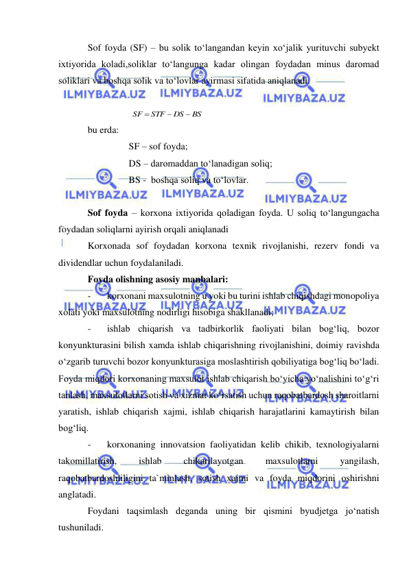  
 
Sof foyda (SF) – bu solik to‘langandan keyin xo‘jalik yurituvchi subyekt 
ixtiyorida koladi,soliklar to‘langunga kadar olingan foydadan minus daromad 
soliklari va boshqa solik va to‘lovlar ayirmasi sifatida aniqlanadi. 
 
 
 
 
bu erda: 
     SF – sof foyda; 
     DS – daromaddan to‘lanadigan soliq; 
     BS -  boshqa soliq va to‘lovlar. 
 
Sof foyda – korxona ixtiyorida qoladigan foyda. U soliq to‘langungacha 
foydadan soliqlarni ayirish orqali aniqlanadi 
Korxonada sof foydadan korxona texnik rivojlanishi, rezerv fondi va 
dividendlar uchun foydalaniladi. 
Foyda olishning asosiy manbalari:  
- 
korxonani maxsulotning u yoki bu turini ishlab chiqishdagi monopoliya 
xolati yoki maxsulotning nodirligi hisobiga shakllanadi; 
- 
ishlab chiqarish va tadbirkorlik faoliyati bilan bog‘liq, bozor 
konyunkturasini bilish xamda ishlab chiqarishning rivojlanishini, doimiy ravishda 
o‘zgarib turuvchi bozor konyunkturasiga moslashtirish qobiliyatiga bog‘liq bo‘ladi. 
Foyda miqdori korxonaning maxsulot ishlab chiqarish bo‘yicha yo‘nalishini to‘g‘ri 
tanlash, maxsulotlarni sotish va xizmat ko‘rsatish uchun raqobatbardosh sharoitlarni 
yaratish, ishlab chiqarish xajmi, ishlab chiqarish harajatlarini kamaytirish bilan 
bog‘liq. 
- 
korxonaning innovatsion faoliyatidan kelib chikib, texnologiyalarni 
takomillatirish, 
ishlab 
chikarilayotgan 
maxsulotlarni 
yangilash, 
raqobatbardoshliligini ta`minlash, sotish xajmi va foyda miqdorini oshirishni 
anglatadi. 
Foydani taqsimlash deganda uning bir qismini byudjetga jo‘natish 
tushuniladi. 
BS
DS
STF
SF



