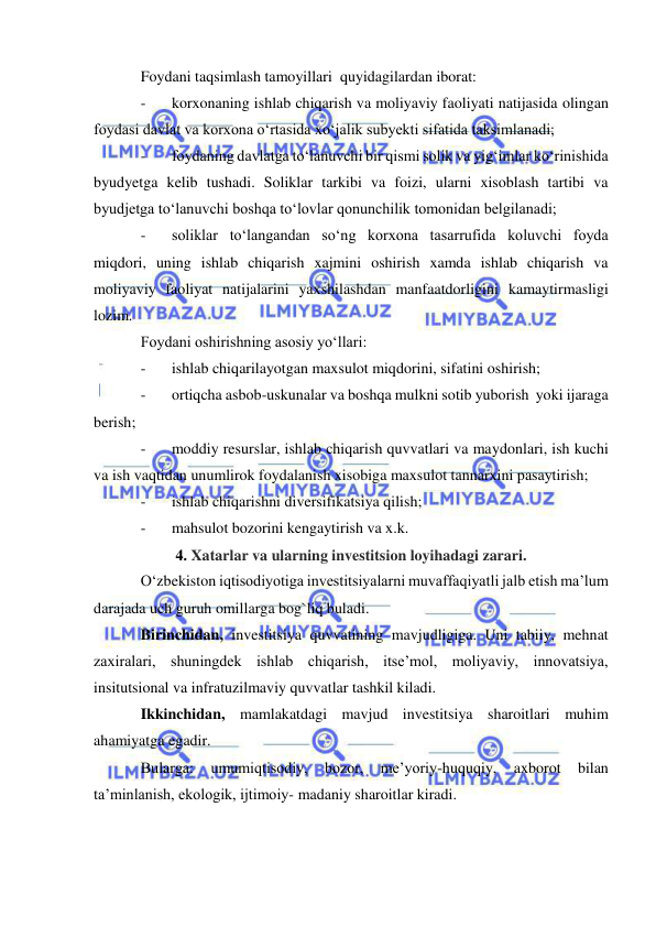  
 
Foydani taqsimlash tamoyillari  quyidagilardan iborat: 
- 
korxonaning ishlab chiqarish va moliyaviy faoliyati natijasida olingan 
foydasi davlat va korxona o‘rtasida xo‘jalik subyekti sifatida taksimlanadi; 
- 
foydaning davlatga to‘lanuvchi bir qismi solik va yig‘imlar ko‘rinishida 
byudyetga kelib tushadi. Soliklar tarkibi va foizi, ularni xisoblash tartibi va 
byudjetga to‘lanuvchi boshqa to‘lovlar qonunchilik tomonidan belgilanadi; 
- 
soliklar to‘langandan so‘ng korxona tasarrufida koluvchi foyda 
miqdori, uning ishlab chiqarish xajmini oshirish xamda ishlab chiqarish va 
moliyaviy faoliyat natijalarini yaxshilashdan manfaatdorligini kamaytirmasligi 
lozim.   
Foydani oshirishning asosiy yo‘llari: 
- 
ishlab chiqarilayotgan maxsulot miqdorini, sifatini oshirish; 
- 
ortiqcha asbob-uskunalar va boshqa mulkni sotib yuborish  yoki ijaraga 
berish; 
- 
moddiy resurslar, ishlab chiqarish quvvatlari va maydonlari, ish kuchi 
va ish vaqtidan unumlirok foydalanish xisobiga maxsulot tannarxini pasaytirish; 
- 
ishlab chiqarishni diversifikatsiya qilish; 
- 
mahsulot bozorini kengaytirish va x.k. 
4. Xatarlar va ularning investitsion loyihadagi zarari. 
O‘zbekiston iqtisodiyotiga investitsiyalarni muvaffaqiyatli jalb etish ma’lum 
darajada uch guruh omillarga bog`liq buladi. 
Birinchidan, investitsiya quvvatining mavjudligiga. Uni tabiiy, mehnat 
zaxiralari, shuningdek ishlab chiqarish, itse’mol, moliyaviy, innovatsiya, 
insitutsional va infratuzilmaviy quvvatlar tashkil kiladi. 
Ikkinchidan, mamlakatdagi mavjud investitsiya sharoitlari muhim 
ahamiyatga egadir. 
Bularga: 
umumiqtisodiy, 
bozor, 
me’yoriy-huquqiy, 
axborot 
bilan 
ta’minlanish, ekologik, ijtimoiy- madaniy sharoitlar kiradi. 
