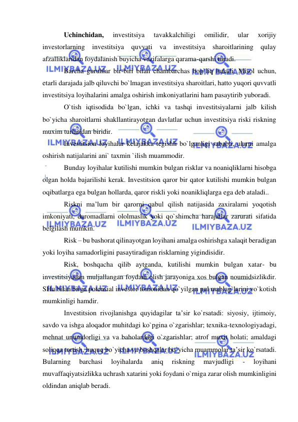  
 
Uchinchidan, 
investitsiya 
tavakkalchiligi 
omilidir, 
ular 
xorijiy 
investorlarning investitsiya quvvati va investitsiya sharoitlarining qulay 
afzalliklaridan foydalanish buyicha vazifalarga qarama-qarshi turadi. 
Barcha guruhlar bir-biri bilan chambarchas bog`liq buladi. Misol uchun, 
etarli darajada jalb qiluvchi bo`lmagan investitsiya sharoitlari, hatto yuqori quvvatli 
investitsiya loyihalarini amalga oshirish imkoniyatlarini ham pasaytirib yuboradi. 
O`tish iqtisodida bo`lgan, ichki va tashqi investitsiyalarni jalb kilish 
bo`yicha sharoitlarni shakllantirayotgan davlatlar uchun investitsiya riski riskning 
muxim turlaridan biridir. 
Investitsion loyihalar kelajakka tegishli bo`lganligi sababli, ularni amalga 
oshirish natijalarini ani` taxmin `ilish muammodir. 
Bunday loyihalar kutilishi mumkin bulgan risklar va noaniqliklarni hisobga 
olgan holda bajarilishi kerak. Investitsion qaror bir qator kutilishi mumkin bulgan 
oqibatlarga ega bulgan hollarda, qaror riskli yoki noanikliqlarga ega deb ataladi.. 
Riskni ma’lum bir qarorni qabul qilish natijasida zaxiralarni yoqotish 
imkoniyati, daromadlarni ololmaslik yoki qo`shimcha harajatlar zarurati sifatida 
belgilash mumkin. 
Risk – bu bashorat qilinayotgan loyihani amalga oshirishga xalaqit beradigan 
yoki loyiha samadorligini pasaytiradigan risklarning yigindisidir. 
Risk, boshqacha qilib aytganda, kutilishi mumkin bulgan xatar- bu 
investitsiyadan muljallangan foydani olish jarayoniga xos bulgan noumidsizlikdir. 
SHu bilan birga potensial investor tomonidan qo`yilgan pul mablag`larini yo`kotish 
mumkinligi hamdir. 
Investitsion rivojlanishga quyidagilar ta’sir ko`rsatadi: siyosiy, ijtimoiy, 
savdo va ishga aloqador muhitdagi ko`pgina o`zgarishlar; texnika-texnologiyadagi, 
mehnat unumdorligi va va baholardagi o`zgarishlar; atrof muxit holati; amaldagi 
soliqqa tortish, huquq bo`yicha va boshqalar bo`yicha muammolar ta’sir ko`rsatadi. 
Bularning 
barchasi 
loyihalarda 
aniq 
riskning 
mavjudligi 
- 
loyihani 
muvaffaqiyatsizlikka uchrash xatarini yoki foydani o`rniga zarar olish mumkinligini 
oldindan aniqlab beradi. 
