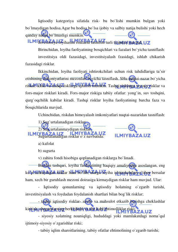  
 
Iqtisodiy kategoriya sifatida risk- bu bo`lishi mumkin bulgan yoki 
bo`lmaydigan hodisa.Agar bu hodisa bo`lsa ijobiy va salbiy natija bulishi yoki hech 
qanday natija bo`lmasligi mumkin.  
Investitsiya loyihasini risklarni tasnifini turli tizimlari mavjud. 
Birinchidan, loyiha faoliyatining bosqichlari va fazalari bo`yicha tasniflash:  
investitsiya oldi fazasidagi, investitsiyalash fzasidagi, ishlab chikarish 
fazasidagi risklar. 
Ikkinchidan, loyiha faoliyati ishtirokchilari uchun risk tahdidlariga ta’sir 
etishining imkoniyatlarini mezonlari buyicha tasniflash. SHu nuqtai-nazar bo`yicha 
riskni: ichki va tashqi risklarga ajratish mumkin. Tashqi risklarga siyosiy risklar va 
fors-major risklari kiradi. Fors-major riskiga tabiiy ofatlar: yong`in, suv toshqini, 
qurg`oqchilik kabilar kiradi. Tashqi risklar loyiha faoliyatining barcha faza va 
bosqichlarida mavjud. 
Uchinchidan, riskdan himoyalash imkoniyatlari nuqtai-nazaridan tasniflash: 
1) Sug`urtalanadigan risklar; 
2) Sug`urtalanmaydigan risklar.  
Sugurtalanadigan risklar o`z navbatida: 
a) kafolat 
b) sugurta 
v) zahira fondi hisobiga qoplanadigan risklarga bo`linadi. 
Bundan tashqari, loyiha faoliyatining haqiqiy amaliyotiga asoslangan, eng 
ko`p uchraydigan risklar ham bo`lib, ularga loyiha ishtirokchilari e’tibor bersalar 
ham, xech bir guruhlash mezoni doirasiga kirmaydigan risklar ham mavjud. Ular: 
- Iqtisodiy qonunlarning va iqtisodiy holatning o`zgarib turishi, 
investitsiyalash va foydadan foydalanish shartlari bilan bog`lik risklar; 
- tashqi iqtisodiy risklar- savdo va mahsulot etkazib berishga cheklashlar 
kiritish, chegaralarning berkitilishi va shu kabi ehtimolliklar riski; 
- siyosiy xolatning noaniqligi, hududdagi yoki mamlakatdagi noma’qul 
ijtimoiy-siyosiy o`zgarishlar riski; 
- tabiiy iqlim sharoitlarining, tabiiy ofatlar ehtimolining o`zgarib turishi; 
