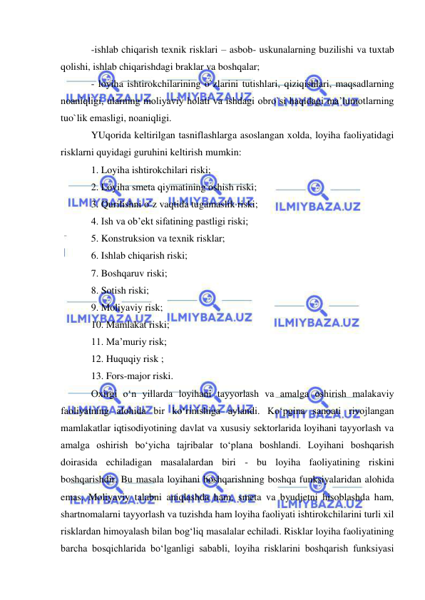  
 
-ishlab chiqarish texnik risklari – asbob- uskunalarning buzilishi va tuxtab 
qolishi, ishlab chiqarishdagi braklar va boshqalar; 
- loyiha ishtirokchilarining o`zlarini tutishlari, qiziqishlari, maqsadlarning 
noaniqligi, ularning moliyaviy holati va ishdagi obro`si haqidagi ma’lumotlarning 
tuo`lik emasligi, noaniqligi. 
YUqorida keltirilgan tasniflashlarga asoslangan xolda, loyiha faoliyatidagi 
risklarni quyidagi guruhini keltirish mumkin: 
1. Loyiha ishtirokchilari riski; 
2. Loyiha smeta qiymatining oshish riski; 
3. Qurilishni o`z vaqtida tugamaslik riski; 
4. Ish va ob’ekt sifatining pastligi riski; 
5. Konstruksion va texnik risklar; 
6. Ishlab chiqarish riski; 
7. Boshqaruv riski; 
8. Sotish riski; 
9. Moliyaviy risk; 
10. Mamlakat riski; 
11. Ma’muriy risk; 
12. Huquqiy risk ; 
13. Fors-major riski. 
Oxirgi o‘n yillarda loyihani tayyorlash va amalga oshirish malakaviy 
faoliyatning alohida bir ko‘rinishiga aylandi. Ko‘pgina sanoati rivojlangan 
mamlakatlar iqtisodiyotining davlat va xususiy sektorlarida loyihani tayyorlash va 
amalga oshirish bo‘yicha tajribalar to‘plana boshlandi. Loyihani boshqarish 
doirasida echiladigan masalalardan biri - bu loyiha faoliyatining riskini 
boshqarishdir. Bu masala loyihani boshqarishning boshqa funksiyalaridan alohida 
emas. Moliyaviy talabni aniqlashda ham, smeta va byudjetni hisoblashda ham, 
shartnomalarni tayyorlash va tuzishda ham loyiha faoliyati ishtirokchilarini turli xil 
risklardan himoyalash bilan bog‘liq masalalar echiladi. Risklar loyiha faoliyatining 
barcha bosqichlarida bo‘lganligi sababli, loyiha risklarini boshqarish funksiyasi 
