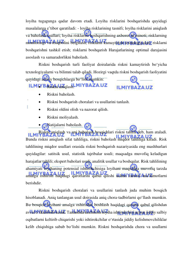  
 
loyiha tugagunga qadar davom etadi. Loyiha risklarini boshqarishda quyidagi 
masalalarga e’tibor qaratiladi: - loyiha risklarining tasnifi; loyiha risklarini aniqlash 
va baholash usullari; loyiha risklarini boshqarishning axborot ta’minoti; risklarning 
monitoringi va itsiqbolini belgilash; risklarni kamaytirish texnologiyalari; risklarni 
boshqarishni tashkil etish; risklarni boshqarish Harajatlarining optimal darajasini 
asoslash va samaradorlikni baholash. 
Riskni boshqarish turli faoliyat doiralarida riskni kamaytirish bo‘yicha 
texnologiyalarni va bilimni talab qiladi. Hozirgi vaqtda riskni boshqarish faoliyatini 
quyidagi asosiy bosqichlarga bo‘lish mumkin:  
 
Riskni aniqlash.  
 
Riskni baholash.  
 
Riskni boshqarish choralari va usullarini tanlash. 
 
Riskni oldini olish va nazorat qilish.  
 
Riskni moliyalash.  
 
Natijalarni baholash.  
Riskni aniqlash va uni baholash bosqichlari riskni tahlili deb, ham ataladi. 
Bunda riskni aniqlash sifat tahliliga, riskni baholash miqdor tahliliga kiradi. Risk 
tahlilining miqdor usullari orasida riskni boshqarish nazariyasida eng mashhurlari 
quyidagilar: satitsik usul, statistik tajribalar usuli; maqsadga muvofiq keladigan 
harajatlar tahlili; ekspert baholari usuli; analitik usullar va boshqalar. Risk tahlilining 
ahamiyati loyihaning potensial ishtirokchisiga loyihani maqsadga muvofiq tarzda 
amalga oshirish haqidagi qarorlarini qabul qilishi uchun zaruriy ma’lumotlarni 
berishdir. 
Riskni boshqarish choralari va usullarini tanlash juda muhim bosqich 
hisoblanadi. Aniq tanlangan usul doirasida aniq chora-tadbirlarni qo‘llash mumkin. 
Bu bosqich loyihani amalga oshirishni boshlash haqidagi qarorni qabul qilishdan 
avval o‘tkazilishi kerak. Tanlashda kechikish loyiha ishtirokchisi uchun jiddiy salbiy 
oqibatlarni keltirib chiqarishi yoki ishtirokchilar o‘rtasida jiddiy kelishmovchiliklar 
kelib chiqishiga sabab bo‘lishi mumkin. Riskni boshqarishda chora va usullarni 
