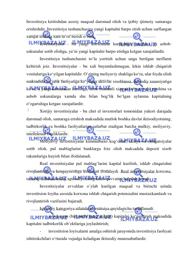  
 
Investitsiya kiritishdan asosiy maqsad daromad olish va ijobiy ijtimoiy samaraga 
erishishdir. Investitsiya tushunchasiga yangi kapitalni barpo etish uchun sarflangan 
xarajat sifatida xam ta’rif berish o‘rinli.  
Investitsiyalar - bu yangi korxonalar kurilishiga, mashina va asbob-
uskunalar sotib olishga, ya’ni yangi kapitalni barpo etishga ketgan xarajatlardir.  
Investitsiya tushunchasini to‘la yoritish uchun unga berilgan tariflarni 
keltirish joiz. Investitsiyalar - bu xali buyumlashmagan, lekin ishlab chiqarish 
vositalariga ko‘yilgan kapitaldir. O‘zining moliyaviy shakliga ko‘ra, ular foyda olish 
maksadida xo‘jalik faoliyatiga ko‘yilgan aktivlar xisoblansa, iktisodiy xususiyatiga 
ko‘ra, u yangi korxonalar kurishga, uzok muddatli xizmat ko‘rsatuvchi mashina va 
asbob uskunalarga xamda shu bilan bog‘lik bo‘lgan aylanma kapitalning 
o‘zgarishiga ketgan xarajatlardir. 
Xorijiy investitsiyalar - bu chet el investorlari tomonidan yukori darajada  
daromad olish, samaraga erishish maksadida mutlok boshka davlat iktisodiyotining, 
tadbirkorlik va boshka faoliyatlariga safarbar etadigan barcha mulkiy, moliyaviy, 
intellektual boyliklardir. 
Moliyaviy investitsiyalar kimmatbaxo kog‘ozlar, aksiya va obligatsiyalar 
sotib olish, pul mablaglarini banklarga foiz olish maksadida depozit xisob 
rakamlariga kuyish bilan ifodalanadi. 
Real investitsiyalar pul mablag‘larini kapital kurilish, ishlab chiqarishni 
rivojlantirish va kengaytirishga kiritishni ifodalaydi. Real investitsiyalar korxona, 
tarmoq va butun milliy iqtisodiyotining kuch-quvvatini belgilab beradi. 
Investitsiyalar avvaldan o`ylab kurilgan maqsad va birinchi urinda 
investitsion loyiha asosida korxona ishlab chiqarish potensialini mustaxkamlash va 
rivojlantirish vazifasini bajaradi. 
Iqtisodiy kategoriya sifatida investitsiya quyidagicha tasniflanadi: 
- 
avaylangan (birlamchi jamg‘arilgan) kapitalni ko‘paytirish maksadida 
kapitalni tadbirkorlik ob’ektlariga joylashtirish; 
- 
investitsion loyixalarni amalga oshirish jarayonida investitsiya faoliyati 
ishtirokchilari o‘rtasida vujudga keladigan iktisodiy munosabatlardir. 
