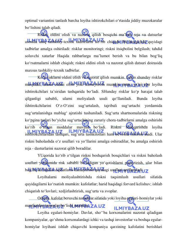  
 
optimal variantini tanlash barcha loyiha ishtirokchilari o‘rtasida jiddiy muzokaralar 
bo‘lishini talab qiladi. 
Riskni oldini olish va nazorat qilish bosqichi ma’lum reja va datsurlar 
asosida aniq tashkiliy-texnik tadbirlarni ko‘rib chiqadi. Bu bosqichda quyidagi 
tadbirlar amalga oshiriladi: risklar monitoringi; riskni itsiqbolini belgilash; tahdid 
soluvchi xatarlar Haqida rahbarlarga ma’lumot berish va bu bilan bog‘liq 
ko‘rsatmalarni ishlab chiqish; riskni oldini olish va nazorat qilish datsuri doirasida 
maxsus tashkiliy-texnik tadbirlar. 
Ko‘p risklarni oldini olish va nazorat qilish mumkin. Lekin shunday risklar 
mavjudki, ularni oldini olish yoki kamaytirish mumkin emas, ya’ni ular loyiha 
ishtirokchilari ta’siridan tashqarida bo‘ladi. SHunday risklar ko‘p harajat talab 
qilganligi 
sababli, 
ularni 
moliyalash 
usuli 
qo‘llaniladi. 
Bunda 
loyiha 
ishtirokchilarini 
O‘z-O‘zini 
sug‘urtalash, 
tajribali 
sug‘urtachi 
yordamida 
sug‘urtalanishga mablag‘ ajratishi tushuniladi. Sug‘urta shartnomalarida riskning 
ko‘pgina turlari bo‘yicha sug‘urtachining zaruriy chora-tadbirlarni amalga oshirishi 
ko‘rib 
o‘tilgan 
moddalar 
mavjud 
bo‘ladi. 
Riskni 
boshqarishda 
loyiha 
ishtirokchilaridan tashqari, sug‘urta tashkilotlari ham bevosita ishtirok etadi. Ular 
riskni baholashda o‘z usullari va yo‘llarini amalga oshiradilar, bu amalga oshirish 
reja - dasturlarini nazorat qilib boradilar. 
YUqorida ko‘rib o‘tilgan riskni boshqarish bosqichlari va riskni baholash 
usullari yordamida risk sababli bo‘ladigan yo‘qotishlarni pasaytirish, ular bilan 
bog‘liq ko‘ngilsiz oqibatlarni kamaytirish quyidagi usullari qo‘llaniladi. 
Loyihalarni 
moliyalashtirishda 
riskni 
taqsimlash 
usullari 
sifatida 
quyidagilarni ko‘rsatish mumkin: kafolatlar; harid haqidagi forvard kelishuv; ishlab 
chiqarish to‘lovlari; xedjirlashtirish, sug‘urta va svoplar. 
Odatda, kafolat beruvchi tomonlar sifatida yoki loyiha egalari-homiylar yoki 
manfaatdor tomonlar bo‘lishi mumkin. 
Loyiha egalari-homiylar. Davlat, sho‘‘ba korxonalarini nazorat qiladigan 
kompaniyalar, qo‘shma korxonalardagi ichki va tashqi investorlar va boshqa egalar-
homiylar loyihani ishlab chiquvchi kompaniya qarzining kafolatini berishlari 
