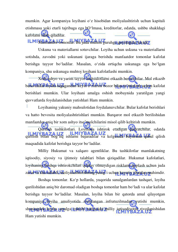  
 
mumkin. Agar kompaniya loyihani o‘z hisobidan moliyalashtirish uchun kapitali 
etishmasa yoki etarli tajribaga ega bO‘lmasa, kreditorlar, odatda, ushbu shakldagi 
kafolatni talab qiladilar. 
Manfaatdor tomonlar. Bu juda muhim guruhga quyidagilar kiradi: 
Uskuna va materiallarni sotuvchilar. Loyiha uchun uskuna va materiallarni 
sotishda, zavodni yoki uskunani ijaraga berishda manfaatdor tomonlar kafolat 
berishga tayyor bo‘ladilar. Masalan, o‘zida ortiqcha uskunaga ega bo‘lgan 
kompaniya, shu uskunaga muhtoj loyihani kafolatlashi mumkin. 
Xom ashyo va yarim tayyor mahsulotlarni etkazib beruvchilar. Mol etkazib 
beruvchilar loyiha tugagandan keyin o‘zlarini bozor bilan ta’minlash uchun kafolat 
berishlari mumkin. Ular loyihani amalga oshish mobaynida yaratilgan yangi 
quvvatlarda foydalanishdan yutishlari Ham mumkin. 
Loyihaning yakuniy mahsulotidan foydalanuvchilar. Bular kafolat berishlari 
va hatto bevosita moliyalashtirishlari mumkin. Barqaror mol etkazib berilishidan 
manfaatdor aniq bir xom ashyo itse’molchilarini misol qilib keltirish mumkin. 
Qurilish tashkilotlari. Loyihada ishtirok etadigan pudratchilar, odatda 
qurilish bilan bog‘liq ishlarni bajaradilar va kelgusida buyurtma qabul qilish 
maqsadida kafolat berishga tayyor bo‘ladilar. 
Milliy Hukumat va xalqaro agentliklar. Bu tashkilotlar mamlakatning 
iqtisodiy, siyosiy va ijtimoiy talablari bilan qiziqadilar. Hukumat kafolatlari, 
loyihaning boshqa ishtirokchilari qoplay olmaydigan risklarni qoplash uchun juda 
zarur va shu sababli, moliyalashtirishning yutug‘i uchun hayotiy jihatdan muhimdir. 
Boshqa tomonlar. Ko‘p hollarda, yuqorida sanalganlardan tashqari, loyiha 
qurilishidan aniq bir daromad oladigan boshqa tomonlar ham bo‘ladi va ular kafolat 
berishga tayyor bo‘ladilar. Masalan, loyiha bilan bir qatorda amal qilayotgan 
kompaniya loyiha amaliyotida rivojlangan infratuzilmadan yutishi mumkin, 
shuningdek loyiha amalga oshishi natijasida milliy iqtisodiyotni rivojlanishidan 
Ham yutishi mumkin. 
