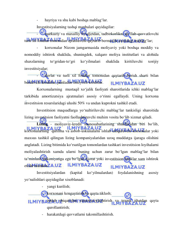  
 
- 
hayriya va shu kabi boshqa mablag‘lar. 
Investitsiyalarning tashqi manbalari quyidagilar: 
- 
markaziy va maxalliy byudjetdan, tadbirkorlikni qo‘llab-quvvatlovchi 
turli xil fondlar tomonidan ajratiluvchi qaytarib bermaslik asosidagi mablag‘lar; 
- 
korxonalar Nizom jamgarmasida moliyaviy yoki boshqa moddiy va 
nomoddiy ishtirok shaklida, shuningdek, xalqaro moliya institutlari va alohida 
shaxslarning 
to‘gridan-to‘gri 
ko‘yilmalari 
shaklida 
kiritiluvchi 
xorijiy 
investitsiyalar; 
- 
davlat va turli xil fondlar tomonidan qaytarib berish sharti bilan 
beriluvchi kreditlar, jumladan imtiyozli kreditlar. 
Korxonalarning  mustaqil xo‘jalik faoliyati sharoitlarida ichki mablag‘lar 
tarkibida amortizatsiya ajratmalari asosiy o‘rinni egallaydi. Uning korxona 
investitsion resurslaridagi ulushi 50% va undan kuprokni tashkil etadi. 
Investitsion maqsadlarga yo‘naltiriluvchi mablag‘lar tankisligi sharoitida 
lizing investitsion faoliyatni faollashtiruvchi muhim vosita bo‘lib xizmat qiladi. 
Lizing - moliyaviy-kredit munosabatlarining shakllaridan biri bo‘lib, 
korxonalarning  qurilma va asbob-uskunalarni ishlab chiqaruvchi korxonalar yoki 
maxsus tashkil qilingan lizing kompaniyalaridan uzoq muddatga ijaraga olishini 
anglatadi. Lizing bitimida ko‘rsatilgan tomonlardan tashkari investitsion loyihalarni 
moliyalashtirish xamda ularni buning uchun zarur bo‘lgan mablag‘lar bilan 
ta’minlash imkoniyatiga ega bo‘lgan tijorat yoki investitsion banklar xam ishtirok 
etishi mumkin. 
Investitsiyalardan 
(kapital 
ko‘yilmalardan) 
foydalanishning 
asosiy 
yo‘nalishlari quyidagilar xisoblanadi: 
- yangi kurilish; 
- korxonani kengaytirish va qayta tiklash; 
- ishlab chiqarishni zamonaviylashtirish va texnik jihatdan qayta 
qurollantirish; 
- harakatdagi quvvatlarni takomillashtirish. 
