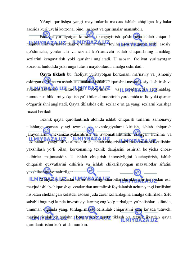  
 
YAngi qurilishga yangi maydonlarda maxsus ishlab chiqilgan loyihalar 
asosida kuriluvchi korxona, bino, inshoot va qurilmalar mansubdir. 
Faoliyat yuritayotgan korxonani kengaytirish qo‘shimcha ishlab chiqarish 
majmualarining navbatdagi qismlarini yangi loyiha asosida qurish yoki asosiy, 
qo‘shimcha, yordamchi va xizmat ko‘rsatuvchi ishlab chiqarishning amaldagi 
sexlarini kengaytirish yoki qurishni anglatadi. U asosan, faoliyat yuritayotgan 
korxona hududida yoki unga tutash maydonlarda amalga oshiriladi. 
Qayta tiklash bu, faoliyat yuritayotgan korxonani ma’naviy va jismoniy 
eskirgan qurilma va asbob-uskunalarni ishlab chiqarishni mexanizasiyalashtirish va 
avtomatlashtirish, 
texnologik 
bo‘g‘inlar 
va 
yordamchi 
xizmatdagi 
nomutanosibliklarni yo‘qotish yo‘li bilan almashtirish yordamida to‘liq yoki qisman 
o‘zgartirishni anglatadi. Qayta tiklashda eski sexlar o‘rniga yangi sexlarni kurishga 
ruxsat beriladi.  
Texnik qayta qurollantirish alohida ishlab chiqarish turlarini zamonaviy 
talablarga asosan yangi texnika va texnologiyalarni kiritish, ishlab chiqarish 
jarayonlarini mexanizasiyalashtirish va avtomatlashtirish, eskirgan kurilma va 
uskunalarni yangilash va almashtirish, ishlab chiqarish tuzilmasi va tashkil etilishini 
yaxshilash yo‘li bilan, korxonaning texnik darajasini oshirish bo‘yicha chora-
tadbirlar majmuasidir. U ishlab chiqarish intensivligini kuchaytirish, ishlab 
chiqarish quvvatlarini oshirish va ishlab chikarilayotgan maxsulotlar sifatini 
yaxshilashga yo‘naltirilgan.  
Moliyaviy resurslar va er tankisligi sharoitlarida, ikkinchi tomondan esa, 
mavjud ishlab chiqarish quvvatlaridan unumlirok foydalanish uchun yangi kurilishni 
nisbatan cheklangan xolatda, asosan juda zarur xollardagina amalga oshiriladi. SHu 
sababli bugungi kunda investitsiyalarning eng ko‘p tarkalgan yo‘nalishlari  sifatida, 
umuman olganda yangi turdagi maxsulot ishlab chiqarishni xam ko‘zda tutuvchi 
mavjud ishlab chiqarishni kengaytirish, qayta tiklash va texnik jixatdan qayta 
qurollantirishni ko‘rsatish mumkin. 
