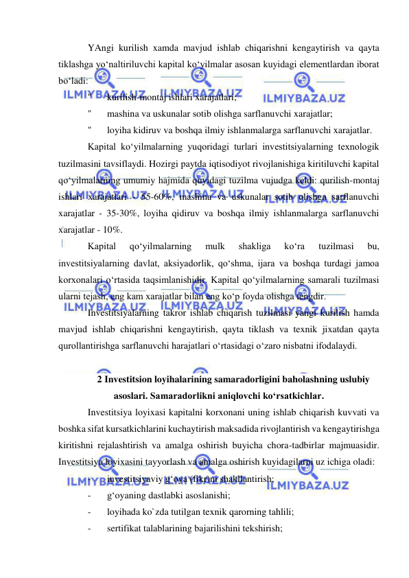  
 
YAngi kurilish xamda mavjud ishlab chiqarishni kengaytirish va qayta 
tiklashga yo‘naltiriluvchi kapital ko‘yilmalar asosan kuyidagi elementlardan iborat 
bo‘ladi: 
" 
kurilish-montaj ishlari xarajatlari; 
" 
mashina va uskunalar sotib olishga sarflanuvchi xarajatlar; 
" 
loyiha kidiruv va boshqa ilmiy ishlanmalarga sarflanuvchi xarajatlar. 
Kapital ko‘yilmalarning yuqoridagi turlari investitsiyalarning texnologik 
tuzilmasini tavsiflaydi. Hozirgi paytda iqtisodiyot rivojlanishiga kiritiluvchi kapital 
qo‘yilmalarning umumiy hajmida quyidagi tuzilma vujudga keldi: qurilish-montaj 
ishlari xarajatlari - 55-60%, mashina va uskunalar sotib olishga sarflanuvchi 
xarajatlar - 35-30%, loyiha qidiruv va boshqa ilmiy ishlanmalarga sarflanuvchi 
xarajatlar - 10%. 
Kapital 
qo‘yilmalarning 
mulk 
shakliga 
ko‘ra 
tuzilmasi 
bu, 
investitsiyalarning davlat, aksiyadorlik, qo‘shma, ijara va boshqa turdagi jamoa 
korxonalari o‘rtasida taqsimlanishidir. Kapital qo‘yilmalarning samarali tuzilmasi 
ularni tejash, eng kam xarajatlar bilan eng ko‘p foyda olishga tengdir. 
Investitsiyalarning takror ishlab chiqarish tuzilmasi yangi kurilish hamda 
mavjud ishlab chiqarishni kengaytirish, qayta tiklash va texnik jixatdan qayta 
qurollantirishga sarflanuvchi harajatlari o‘rtasidagi o‘zaro nisbatni ifodalaydi. 
 
2 Investitsion loyihalarining samaradorligini baholashning uslubiy 
asoslari. Samaradorlikni aniqlovchi ko‘rsatkichlar. 
Investitsiya loyixasi kapitalni korxonani uning ishlab chiqarish kuvvati va 
boshka sifat kursatkichlarini kuchaytirish maksadida rivojlantirish va kengaytirishga 
kiritishni rejalashtirish va amalga oshirish buyicha chora-tadbirlar majmuasidir. 
Investitsiya loyixasini tayyorlash va amalga oshirish kuyidagilarni uz ichiga oladi: 
- 
investitsiyaviy g‘oya (fikr)ni shakllantirish; 
- 
g‘oyaning dastlabki asoslanishi; 
- 
loyihada ko`zda tutilgan texnik qarorning tahlili; 
- 
sertifikat talablarining bajarilishini tekshirish; 
