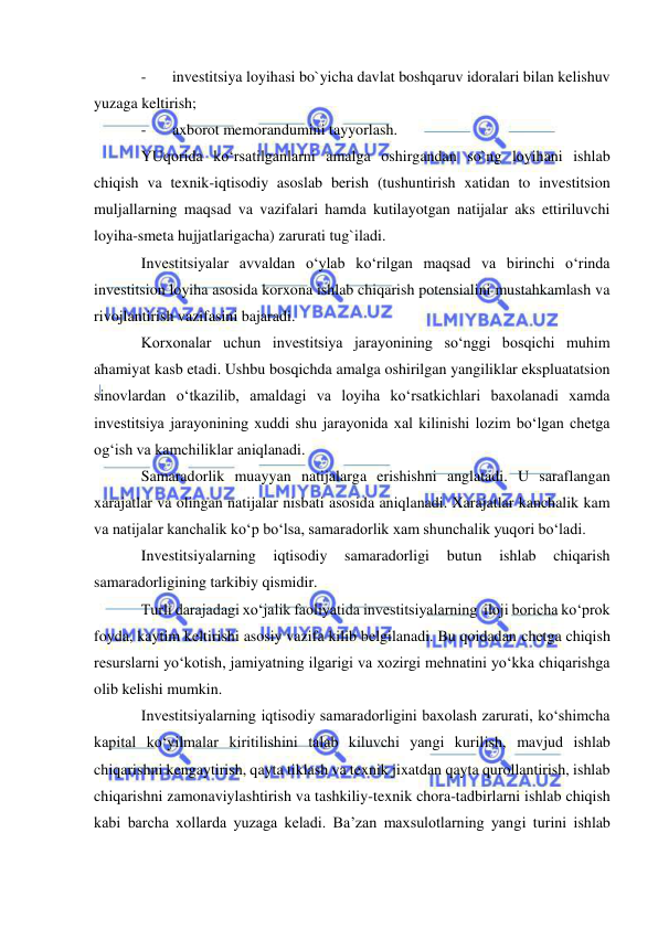  
 
- 
investitsiya loyihasi bo`yicha davlat boshqaruv idoralari bilan kelishuv 
yuzaga keltirish; 
- 
axborot memorandumini tayyorlash. 
YUqorida ko‘rsatilganlarni amalga oshirgandan so`ng loyihani ishlab 
chiqish va texnik-iqtisodiy asoslab berish (tushuntirish xatidan to investitsion 
muljallarning maqsad va vazifalari hamda kutilayotgan natijalar aks ettiriluvchi 
loyiha-smeta hujjatlarigacha) zarurati tug`iladi. 
Investitsiyalar avvaldan o‘ylab ko‘rilgan maqsad va birinchi o‘rinda 
investitsion loyiha asosida korxona ishlab chiqarish potensialini mustahkamlash va 
rivojlantirish vazifasini bajaradi. 
Korxonalar uchun investitsiya jarayonining so‘nggi bosqichi muhim 
ahamiyat kasb etadi. Ushbu bosqichda amalga oshirilgan yangiliklar ekspluatatsion 
sinovlardan o‘tkazilib, amaldagi va loyiha ko‘rsatkichlari baxolanadi xamda 
investitsiya jarayonining xuddi shu jarayonida xal kilinishi lozim bo‘lgan chetga 
og‘ish va kamchiliklar aniqlanadi. 
Samaradorlik muayyan natijalarga erishishni anglatadi. U saraflangan 
xarajatlar va olingan natijalar nisbati asosida aniqlanadi. Xarajatlar kanchalik kam 
va natijalar kanchalik ko‘p bo‘lsa, samaradorlik xam shunchalik yuqori bo‘ladi. 
Investitsiyalarning 
iqtisodiy 
samaradorligi 
butun 
ishlab 
chiqarish 
samaradorligining tarkibiy qismidir.  
Turli darajadagi xo‘jalik faoliyatida investitsiyalarning  iloji boricha ko‘prok 
foyda, kaytim keltirishi asosiy vazifa kilib belgilanadi. Bu qoidadan chetga chiqish 
resurslarni yo‘kotish, jamiyatning ilgarigi va xozirgi mehnatini yo‘kka chiqarishga 
olib kelishi mumkin. 
Investitsiyalarning iqtisodiy samaradorligini baxolash zarurati, ko‘shimcha 
kapital ko‘yilmalar kiritilishini talab kiluvchi yangi kurilish, mavjud ishlab 
chiqarishni kengaytirish, qayta tiklash va texnik jixatdan qayta qurollantirish, ishlab 
chiqarishni zamonaviylashtirish va tashkiliy-texnik chora-tadbirlarni ishlab chiqish  
kabi barcha xollarda yuzaga keladi. Ba’zan maxsulotlarning yangi turini ishlab 
