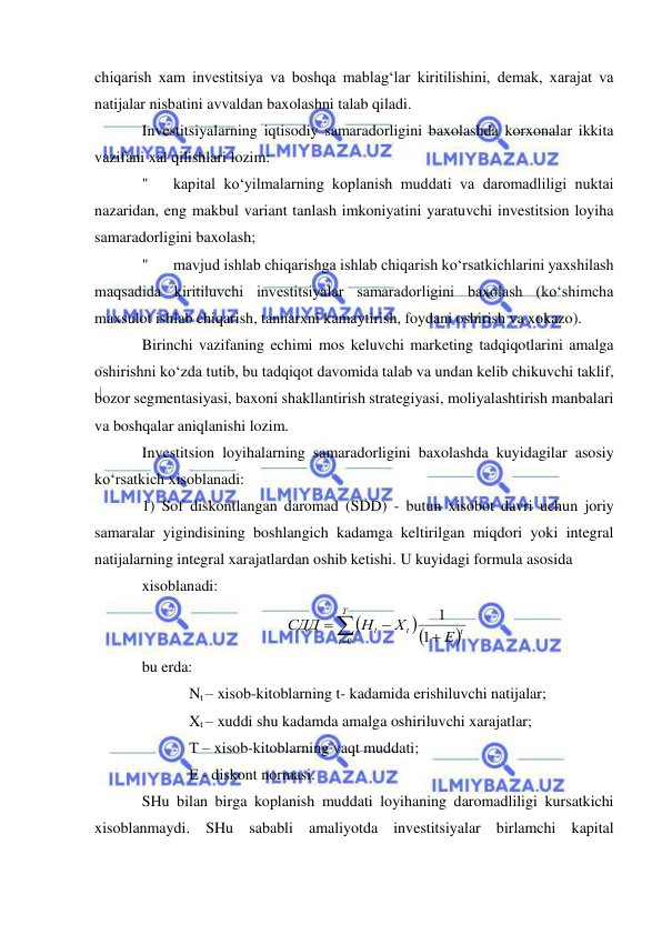  
 
chiqarish xam investitsiya va boshqa mablag‘lar kiritilishini, demak, xarajat va 
natijalar nisbatini avvaldan baxolashni talab qiladi. 
Investitsiyalarning iqtisodiy samaradorligini baxolashda korxonalar ikkita 
vazifani xal qilishlari lozim: 
" 
kapital ko‘yilmalarning koplanish muddati va daromadliligi nuktai 
nazaridan, eng makbul variant tanlash imkoniyatini yaratuvchi investitsion loyiha 
samaradorligini baxolash; 
" 
mavjud ishlab chiqarishga ishlab chiqarish ko‘rsatkichlarini yaxshilash 
maqsadida kiritiluvchi investitsiyalar samaradorligini baxolash (ko‘shimcha 
maxsulot ishlab chiqarish, tannarxni kamaytirish, foydani oshirish va xokazo). 
Birinchi vazifaning echimi mos keluvchi marketing tadqiqotlarini amalga 
oshirishni ko‘zda tutib, bu tadqiqot davomida talab va undan kelib chikuvchi taklif, 
bozor segmentasiyasi, baxoni shakllantirish strategiyasi, moliyalashtirish manbalari 
va boshqalar aniqlanishi lozim.  
Investitsion loyihalarning samaradorligini baxolashda kuyidagilar asosiy 
ko‘rsatkich xisoblanadi: 
1) Sof diskontlangan daromad (SDD) - butun xisobot davri uchun joriy 
samaralar yigindisining boshlangich kadamga keltirilgan miqdori yoki integral 
natijalarning integral xarajatlardan oshib ketishi. U kuyidagi formula asosida  
xisoblanadi: 
 
bu erda: 
Nt – xisob-kitoblarning t- kadamida erishiluvchi natijalar; 
Xt – xuddi shu kadamda amalga oshiriluvchi xarajatlar; 
T – xisob-kitoblarning vaqt muddati; 
E - diskont normasi. 
SHu bilan birga koplanish muddati loyihaning daromadliligi kursatkichi 
xisoblanmaydi. SHu sababli amaliyotda investitsiyalar birlamchi kapital 








T
t
t
t
t
E
Х
Н
СДД
0
1
1
