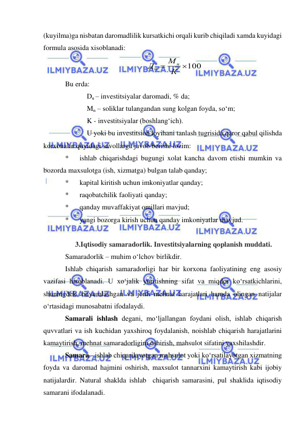  
 
(kuyilma)ga nisbatan daromadlilik kursatkichi orqali kurib chiqiladi xamda kuyidagi 
formula asosida xisoblanadi: 
 
Bu erda: 
Du – investitsiyalar daromadi, % da; 
Mn – soliklar tulangandan sung kolgan foyda, so‘m; 
K - investitsiyalar (boshlang‘ich). 
U yoki bu investitsion loyihani tanlash tugrisida qaror qabul qilishda 
korxonalar quyidagi savollarga javob berishi lozim: 
* 
ishlab chiqarishdagi bugungi xolat kancha davom etishi mumkin va 
bozorda maxsulotga (ish, xizmatga) bulgan talab qanday; 
* 
kapital kiritish uchun imkoniyatlar qanday; 
* 
raqobatchilik faoliyati qanday; 
* 
qanday muvaffakiyat omillari mavjud; 
* 
yangi bozorga kirish uchun qanday imkoniyatlar mavjud. 
 
3.Iqtisodiy samaradorlik. Investitsiyalarning qoplanish muddati. 
Samaradorlik – muhim o‘lchov birlikdir. 
Ishlab chiqarish samaradorligi har bir korxona faoliyatining eng asosiy 
vazifasi hisoblanadi. U xo‘jalik yuritishning sifat va miqdor ko‘rsatkichlarini, 
shuningdek, buyumlashgan va jonli mehnat harajatlari hamda olingan natijalar 
o‘rtasidagi munosabatni ifodalaydi.  
Samarali ishlash degani, mo‘ljallangan foydani olish, ishlab chiqarish 
quvvatlari va ish kuchidan yaxshiroq foydalanish, noishlab chiqarish harajatlarini 
kamaytirish, mehnat samaradorligini oshirish, mahsulot sifatini yaxshilashdir. 
Samara - ishlab chiqarilayotgan mahsulot yoki ko‘rsatilayotgan xizmatning 
foyda va daromad hajmini oshirish, maxsulot tannarxini kamaytirish kabi ijobiy 
natijalardir. Natural shaklda ishlab  chiqarish samarasini, pul shaklida iqtisodiy 
samarani ifodalanadi. 
100
 К
M
Д
н
u
