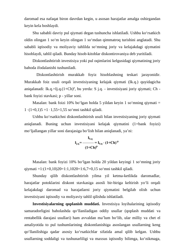 daromad esa nafaqat biron davrdan kegin, u asosan harajatlar amalga oshirgandan
keyin kela boshlaydi. 
Shu sababli davriy pul qiymati degan tushuncha ishlatiladi. Ushbu ko‘rsatkich
oldin olingan 1 so‘m keyin olingan 1 so‘mdan qimmatroq turishini anglatadi. Shu
sababli iqtisodiy va moliyaviy tahlilda so‘mning joriy va kelajakdagi qiymatini
hisoblaydi, tahlil qiladi. Bunday hisob-kitoblar diskontirovaniya deb yuritiladi. 
Diskontlashtirish investisiya yoki pul oqimlarini kelgusidagi qiymatining joriy
bahoda ifodalanishi tushuniladi.
 Diskontlashtirish  murakkab  foyiz  hisoblashning  teskari  jarayonidir.
Murakkab foiz usuli orqali investisiyaning kelajak qiymati (Ik.q.) quyidagicha
aniqalanadi: Ik.q.=Ij.q.(1+Ch)p, bu yerda: S j.q. - investisiyani joriy qiymati; Ch -
bank foyizi stavkasi; p - yillar soni. 
Masalan: bank foizi 10% bo‘lgan holda 5 yildan keyin 1 so‘mning qiymati =
1(1+0,1)5 =11,55=1,55 so‘mni tashkil qiladi. 
Ushbu ko‘rsatkichni diskontlashtirish usuli bilan investisiyaning joriy qiymati
aniqlanadi.  Buning  uchun  investisiyani  kelajak  qiymatini  (1+bank  foyizi)
mo‘ljallangan yillar soni darajasiga bo‘lish bilan aniqlanadi, ya’ni: 
Masalan: bank foyizi 10% bo‘lgan holda 20 yildan keyingi 1 so‘mning joriy
qiymati =1:(1+0,10)20=1:1,1020=1:6,7=0,15 so‘mni tashkil qiladi. 
Shunday  qilib  diskontlashtirish  yilma  yil  ketma-ketlikda  daromadlar,
harajatlar  potoklarini  diskont  stavkasiga  asosli  bir-biriga  keltirish  yo‘li  orqali
kelajakdagi  daromad  va  harajatlarni  joriy  qiymatini  belgilab  olish  uchun
investisiyani iqtisodiy va moliyaviy tahlil qilishda ishlatiladi.
Investisiyalarning qoplanish muddati.  Investisiya loyihalarining iqtisodiy
samaradorligini  baholashda  qo‘llaniladigan  oddiy  usullar  (qoplash  muddati  va
rentabellik darajasi usullari) ham avvaldan ma’lum bo‘lib, ular milliy va chet el
amaliyotida to pul tushumlarining diskontlanishiga asoslangan usullarning keng
qo‘llanilishiga  qadar  asosiy  ko‘rsatkichlar  sifatida  amal  qilib  kelgan.  Ushbu
usullarning soddaligi va tushunarliligi va maxsus iqtisodiy bilimga, ko‘nikmaga,
