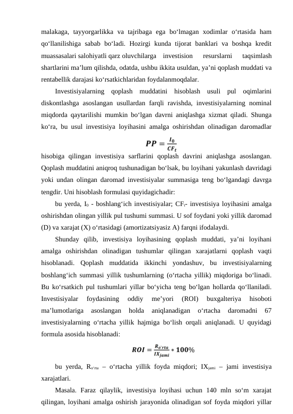 malakaga,  tayyorgarlikka  va  tajribaga  ega  bo‘lmagan  xodimlar  o‘rtasida  ham
qo‘llanilishiga  sabab  bo‘ladi.  Hozirgi  kunda  tijorat  banklari  va  boshqa  kredit
muassasalari salohiyatli qarz oluvchilarga investision  resurslarni  taqsimlash
shartlarini ma’lum qilishda, odatda, ushbu ikkita usuldan, ya’ni qoplash muddati va
rentabellik darajasi ko‘rsatkichlaridan foydalanmoqdalar. 
Investisiyalarning  qoplash  muddatini  hisoblash  usuli  pul  oqimlarini
diskontlashga asoslangan  usullardan farqli ravishda,  investisiyalarning nominal
miqdorda qaytarilishi mumkin bo‘lgan davrni aniqlashga xizmat qiladi. Shunga
ko‘ra, bu usul investisiya loyihasini amalga oshirishdan olinadigan daromadlar
hisobiga  qilingan  investisiya  sarflarini  qoplash  davrini  aniqlashga  asoslangan.
Qoplash muddatini aniqroq tushunadigan bo‘lsak, bu loyihani yakunlash davridagi
yoki undan olingan daromad investisiyalar summasiga teng bo‘lgandagi davrga
tengdir. Uni hisoblash formulasi quyidagichadir: 
bu yerda, I0 - boshlang‘ich investisiyalar; CFt- investisiya loyihasini amalga
oshirishdan olingan yillik pul tushumi summasi. U sof foydani yoki yillik daromad
(D) va xarajat (X) o‘rtasidagi (amortizatsiyasiz A) farqni ifodalaydi. 
Shunday  qilib,  investisiya  loyihasining  qoplash  muddati,  ya’ni  loyihani
amalga  oshirishdan  olinadigan  tushumlar  qilingan  xarajatlarni  qoplash  vaqti
hisoblanadi.  Qoplash  muddatida  ikkinchi  yondashuv,  bu  investisiyalarning
boshlang‘ich summasi yillik tushumlarning (o‘rtacha yillik) miqdoriga bo‘linadi.
Bu ko‘rsatkich pul tushumlari yillar bo‘yicha teng bo‘lgan hollarda qo‘llaniladi.
Investisiyalar  foydasining  oddiy  me’yori  (ROI)  buxgalteriya  hisoboti
ma’lumotlariga  asoslangan  holda  aniqlanadigan  o‘rtacha  daromadni  67
investisiyalarning o‘rtacha yillik hajmiga bo‘lish orqali aniqlanadi. U quyidagi
formula asosida hisoblanadi:
bu yerda, Ro‘rta – o‘rtacha yillik foyda miqdori; IXjami – jami investisiya
xarajatlari.
Masala.  Faraz  qilaylik,  investisiya  loyihasi  uchun  140  mln  so‘m  xarajat
qilingan, loyihani amalga oshirish jarayonida olinadigan sof foyda miqdori yillar
