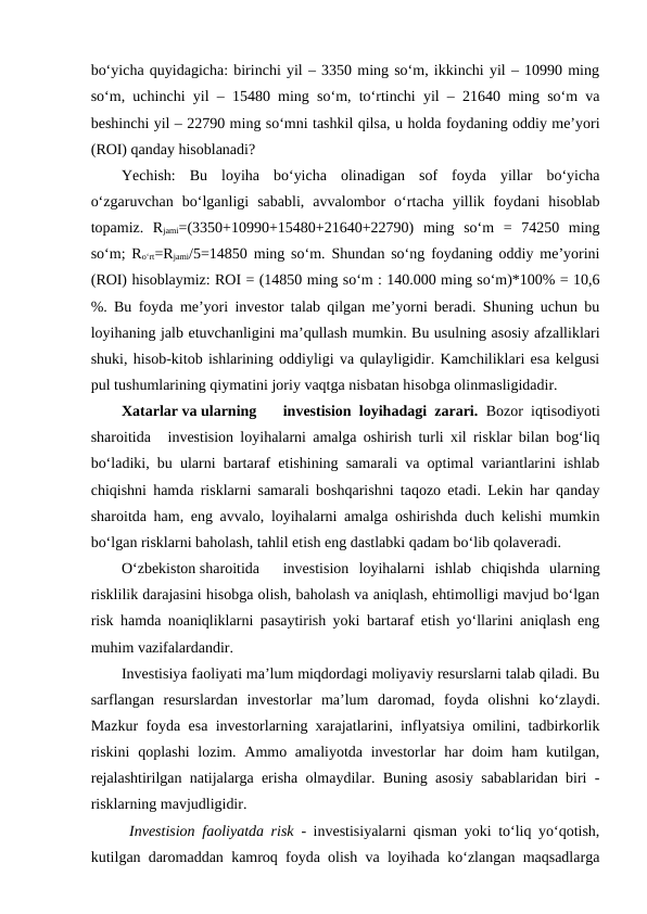 bo‘yicha quyidagicha: birinchi yil – 3350 ming so‘m, ikkinchi yil – 10990 ming
so‘m, uchinchi yil – 15480 ming so‘m, to‘rtinchi yil – 21640 ming so‘m va
beshinchi yil – 22790 ming so‘mni tashkil qilsa, u holda foydaning oddiy me’yori
(ROI) qanday hisoblanadi? 
Yechish:  Bu  loyiha  bo‘yicha  olinadigan  sof  foyda  yillar  bo‘yicha
o‘zgaruvchan  bo‘lganligi  sababli,  avvalombor  o‘rtacha  yillik  foydani  hisoblab
topamiz.  Rjami=(3350+10990+15480+21640+22790)  ming  so‘m  =  74250  ming
so‘m; Ro‘rt=Rjami/5=14850 ming so‘m. Shundan so‘ng foydaning oddiy me’yorini
(ROI) hisoblaymiz: ROI = (14850 ming so‘m : 140.000 ming so‘m)*100% = 10,6
%. Bu foyda me’yori investor talab qilgan me’yorni beradi. Shuning uchun bu
loyihaning jalb etuvchanligini ma’qullash mumkin. Bu usulning asosiy afzalliklari
shuki, hisob-kitob ishlarining oddiyligi va qulayligidir. Kamchiliklari esa kelgusi
pul tushumlarining qiymatini joriy vaqtga nisbatan hisobga olinmasligidadir.
Xatarlar va ularning 
investision loyihadagi zarari.  Bozor iqtisodiyoti
sharoitida 
investision loyihalarni amalga oshirish turli xil risklar bilan bog‘liq
bo‘ladiki, bu ularni bartaraf etishining samarali va optimal variantlarini ishlab
chiqishni hamda risklarni samarali boshqarishni taqozo etadi. Lekin har qanday
sharoitda ham, eng avvalo, loyihalarni amalga oshirishda duch kelishi mumkin
bo‘lgan risklarni baholash, tahlil etish eng dastlabki qadam bo‘lib qolaveradi.
O‘zbekiston sharoitida 
investision  loyihalarni  ishlab  chiqishda  ularning
risklilik darajasini hisobga olish, baholash va aniqlash, ehtimolligi mavjud bo‘lgan
risk hamda noaniqliklarni pasaytirish yoki bartaraf etish yo‘llarini aniqlash eng
muhim vazifalardandir.
Investisiya faoliyati ma’lum miqdordagi moliyaviy resurslarni talab qiladi. Bu
sarflangan  resurslardan  investorlar  ma’lum  daromad,  foyda  olishni ko‘zlaydi.
Mazkur foyda esa investorlarning xarajatlarini, inflyatsiya omilini, tadbirkorlik
riskini  qoplashi  lozim. Ammo amaliyotda investorlar  har  doim  ham  kutilgan,
rejalashtirilgan natijalarga erisha olmaydilar. Buning asosiy sabablaridan biri -
risklarning mavjudligidir.
Investision faoliyatda risk  - investisiyalarni qisman yoki to‘liq yo‘qotish,
kutilgan daromaddan kamroq foyda olish va loyihada ko‘zlangan maqsadlarga
