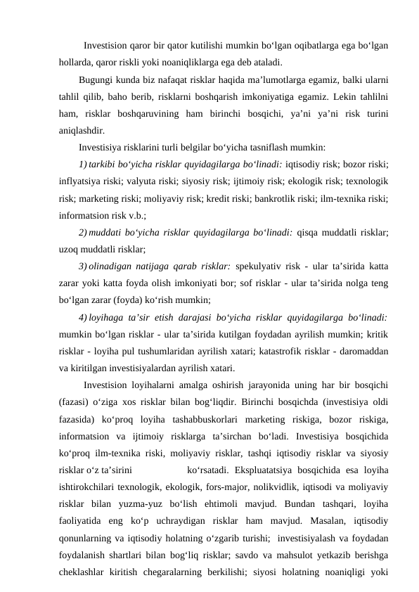 Investision qaror bir qator kutilishi mumkin bo‘lgan oqibatlarga ega bo‘lgan
hollarda, qaror riskli yoki noaniqliklarga ega deb ataladi.
Bugungi kunda biz nafaqat risklar haqida ma’lumotlarga egamiz, balki ularni
tahlil qilib, baho berib, risklarni boshqarish imkoniyatiga egamiz. Lekin tahlilni
ham,  risklar  boshqaruvining  ham  birinchi  bosqichi,  ya’ni  ya’ni  risk  turini
aniqlashdir.
Investisiya risklarini turli belgilar bo‘yicha tasniflash mumkin:
1) tarkibi bo‘yicha risklar quyidagilarga bo‘linadi: iqtisodiy risk; bozor riski;
inflyatsiya riski; valyuta riski; siyosiy risk; ijtimoiy risk; ekologik risk; texnologik
risk; marketing riski; moliyaviy risk; kredit riski; bankrotlik riski; ilm-texnika riski;
informatsion risk v.b.;
2) muddati bo‘yicha risklar quyidagilarga bo‘linadi:  qisqa muddatli risklar;
uzoq muddatli risklar;
3) olinadigan natijaga qarab risklar:  spekulyativ risk - ular ta’sirida katta
zarar yoki katta foyda olish imkoniyati bor; sof risklar - ular ta’sirida nolga teng
bo‘lgan zarar (foyda) ko‘rish mumkin;
4) loyihaga ta’sir etish darajasi bo‘yicha risklar quyidagilarga bo‘linadi:
mumkin bo‘lgan risklar - ular ta’sirida kutilgan foydadan ayrilish mumkin; kritik
risklar - loyiha pul tushumlaridan ayrilish xatari; katastrofik risklar - daromaddan
va kiritilgan investisiyalardan ayrilish xatari.
Investision loyihalarni amalga oshirish jarayonida uning har bir bosqichi
(fazasi) o‘ziga xos risklar bilan bog‘liqdir. Birinchi bosqichda (investisiya oldi
fazasida)  ko‘proq  loyiha  tashabbuskorlari  marketing  riskiga,  bozor  riskiga,
informatsion  va  ijtimoiy  risklarga  ta’sirchan  bo‘ladi.  Investisiya  bosqichida
ko‘proq ilm-texnika riski, moliyaviy risklar, tashqi iqtisodiy risklar va siyosiy
risklar o‘z ta’sirini
 ko‘rsatadi.  Ekspluatatsiya  bosqichida  esa  loyiha
ishtirokchilari texnologik, ekologik, fors-major, nolikvidlik, iqtisodi va moliyaviy
risklar  bilan  yuzma-yuz  bo‘lish  ehtimoli  mavjud.  Bundan  tashqari,  loyiha
faoliyatida  eng  ko‘p  uchraydigan  risklar  ham  mavjud.  Masalan,  iqtisodiy
qonunlarning va iqtisodiy holatning o‘zgarib turishi;  investisiyalash va foydadan
foydalanish shartlari bilan bog‘liq risklar; savdo va mahsulot yetkazib berishga
cheklashlar  kiritish  chegaralarning  berkilishi;  siyosi  holatning  noaniqligi  yoki
