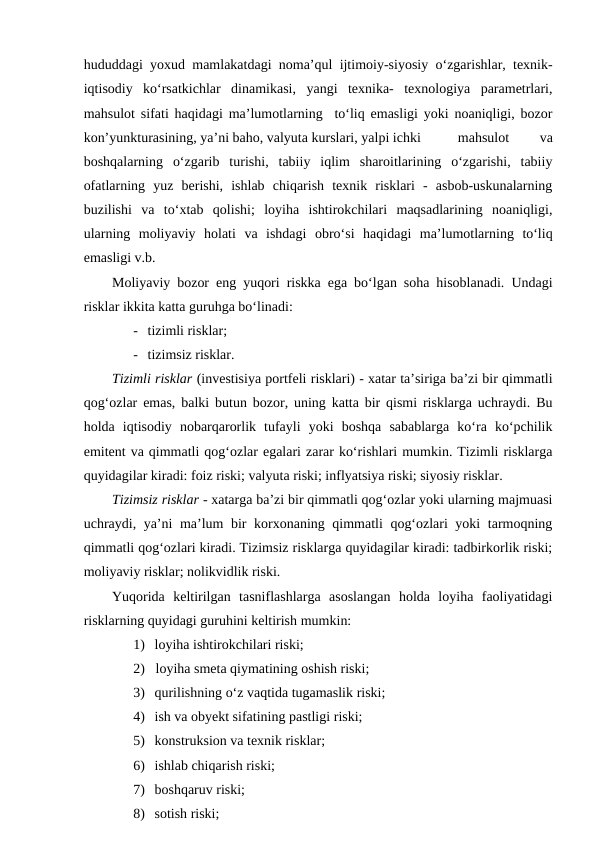 hududdagi yoxud mamlakatdagi noma’qul ijtimoiy-siyosiy o‘zgarishlar, texnik-
iqtisodiy  ko‘rsatkichlar  dinamikasi,  yangi  texnika-  texnologiya  parametrlari,
mahsulot sifati haqidagi ma’lumotlarning  to‘liq emasligi yoki noaniqligi, bozor
kon’yunkturasining, ya’ni baho, valyuta kurslari, yalpi ichki  
mahsulot
 
va
boshqalarning o‘zgarib  turishi,  tabiiy  iqlim  sharoitlarining  o‘zgarishi,  tabiiy
ofatlarning  yuz  berishi,  ishlab  chiqarish  texnik  risklari  -  asbob-uskunalarning
buzilishi  va  to‘xtab  qolishi;  loyiha  ishtirokchilari  maqsadlarining  noaniqligi,
ularning  moliyaviy  holati  va  ishdagi  obro‘si  haqidagi  ma’lumotlarning  to‘liq
emasligi v.b.
Moliyaviy bozor eng yuqori riskka ega bo‘lgan soha hisoblanadi. Undagi
risklar ikkita katta guruhga bo‘linadi:
- tizimli risklar;
- tizimsiz risklar.
Tizimli risklar (investisiya portfeli risklari) - xatar ta’siriga ba’zi bir qimmatli
qog‘ozlar emas, balki butun bozor, uning katta bir qismi risklarga uchraydi. Bu
holda  iqtisodiy  nobarqarorlik  tufayli  yoki  boshqa  sabablarga  ko‘ra  ko‘pchilik
emitent va qimmatli qog‘ozlar egalari zarar ko‘rishlari mumkin. Tizimli risklarga
quyidagilar kiradi: foiz riski; valyuta riski; inflyatsiya riski; siyosiy risklar.
Tizimsiz risklar - xatarga ba’zi bir qimmatli qog‘ozlar yoki ularning majmuasi
uchraydi, ya’ni ma’lum bir korxonaning qimmatli qog‘ozlari yoki tarmoqning
qimmatli qog‘ozlari kiradi. Tizimsiz risklarga quyidagilar kiradi: tadbirkorlik riski;
moliyaviy risklar; nolikvidlik riski.
Yuqorida  keltirilgan  tasniflashlarga  asoslangan  holda  loyiha  faoliyatidagi
risklarning quyidagi guruhini keltirish mumkin:
1) loyiha ishtirokchilari riski;
2) loyiha smeta qiymatining oshish riski;
3) qurilishning o‘z vaqtida tugamaslik riski;
4) ish va obyekt sifatining pastligi riski;
5) konstruksion va texnik risklar;
6) ishlab chiqarish riski;
7) boshqaruv riski;
8) sotish riski;
