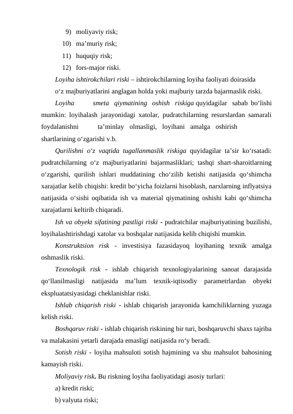 9) moliyaviy risk;
10) ma’muriy risk;
11) huquqiy risk;
12) fors-major riski.
Loyiha ishtirokchilari riski – ishtirokchilarning loyiha faoliyati doirasida
o‘z majburiyatlarini anglagan holda yoki majburiy tarzda bajarmaslik riski.
Loyiha
smeta qiymatining oshish riskiga quyidagilar sabab bo‘lishi
mumkin: loyihalash jarayonidagi xatolar, pudratchilarning resurslardan samarali
foydalanishni
ta’minlay
olmasligi, loyihani amalga oshirish
shartlarining o‘zgarishi v.b.
Qurilishni o‘z vaqtida tugallanmaslik riskiga  quyidagilar ta’sir ko‘rsatadi:
pudratchilarning o‘z majburiyatlarini bajarmasliklari; tashqi shart-sharoitlarning
o‘zgarishi,  qurilish  ishlari  muddatining cho‘zilib ketishi  natijasida  qo‘shimcha
xarajatlar kelib chiqishi: kredit bo‘yicha foizlarni hisoblash, narxlarning inflyatsiya
natijasida o‘sishi oqibatida ish va material qiymatining oshishi kabi qo‘shimcha
xarajatlarni keltirib chiqaradi.
Ish va obyekt sifatining pastligi riski - pudratchilar majburiyatining buzilishi,
loyihalashtirishdagi xatolar va boshqalar natijasida kelib chiqishi mumkin.
Konstruktsion  risk  -  investisiya  fazasidayoq  loyihaning  texnik  amalga
oshmaslik riski.
Texnologik  risk  -  ishlab  chiqarish  texnologiyalarining  sanoat  darajasida
qo‘llanilmasligi  natijasida  ma’lum  texnik-iqtisodiy  parametrlardan  obyekt
ekspluatatsiyasidagi cheklanishlar riski.
Ishlab chiqarish riski  - ishlab chiqarish jarayonida kamchiliklarning yuzaga
kelish riski.
Boshqaruv riski - ishlab chiqarish riskining bir turi, boshqaruvchi shaxs tajriba
va malakasini yetarli darajada emasligi natijasida ro‘y beradi.
Sotish riski - loyiha mahsuloti sotish hajmining va shu mahsulot bahosining
kamayish riski.
Moliyaviy risk. Bu riskning loyiha faoliyatidagi asosiy turlari:
a) kredit riski;
b) valyuta riski;

