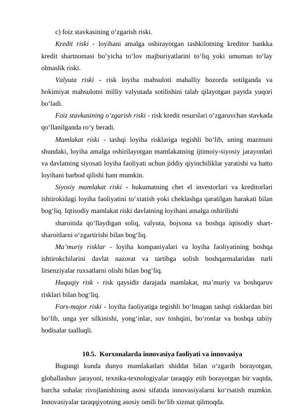 c) foiz stavkasining o‘zgarish riski.
Kredit riski  - loyihani amalga oshirayotgan tashkilotning kreditor bankka
kredit shartnomasi  bo‘yicha to‘lov majburiyatlarini to‘liq yoki umuman to‘lay
olmaslik riski.
Valyuta  riski  -  risk  loyiha  mahsuloti  mahalliy  bozorda  sotilganda  va
hokimiyat mahsulotni milliy valyutada sotilishini talab qilayotgan paytda yuqori
bo‘ladi.
Foiz stavkasining o‘zgarish riski - risk kredit resurslari o‘zgaruvchan stavkada
qo‘llanilganda ro‘y beradi.
Mamlakat  riski  -  tashqi  loyiha  risklariga  tegishli  bo‘lib,  uning  mazmuni
shundaki, loyiha amalga oshirilayotgan mamlakatning ijtimoiy-siyosiy jarayonlari
va davlatning siyosati loyiha faoliyati uchun jiddiy qiyinchiliklar yaratishi va hatto
loyihani barbod qilishi ham mumkin.
Siyosiy mamlakat  riski  -  hukumatning chet  el  investorlari  va kreditorlari
ishtirokidagi loyiha faoliyatini to‘xtatish yoki cheklashga qaratilgan harakati bilan
bog‘liq. Iqtisodiy mamlakat riski davlatning loyihani amalga oshirilishi
sharoitida qo‘llaydigan soliq, valyuta, bojxona va boshqa iqtisodiy shart-
sharoitlarni o‘zgartirishi bilan bog‘liq.
Ma’muriy  risklar  -  loyiha  kompaniyalari  va  loyiha  faoliyatining  boshqa
ishtirokchilarini  davlat  nazorat  va  tartibga  solish  boshqarmalaridan  turli
litsenziyalar ruxsatlarni olishi bilan bog‘liq.
Huquqiy risk  - risk qaysidir darajada mamlakat, ma’muriy va boshqaruv
risklari bilan bog‘liq.
Fors-major riski - loyiha faoliyatiga tegishli bo‘lmagan tashqi risklardan biri
bo‘lib, unga yer silkinishi, yong‘inlar, suv toshqini, bo‘ronlar va boshqa tabiiy
hodisalar taalluqli.
10.5.  Korxonalarda innovasiya faoliyati va innovasiya
Bugungi  kunda  dunyo  mamlakatlari  shiddat  bilan  o‘zgarib  borayotgan,
globallashuv jarayoni, texnika-texnologiyalar taraqqiy etib borayotgan bir vaqtda,
barcha sohalar rivojlanishining asosi sifatida innovasiyalarni ko‘rsatish mumkin.
Innovasiyalar taraqqiyotning asosiy omili bo‘lib xizmat qilmoqda.
