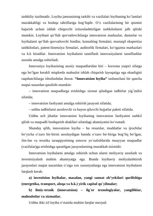 tashkiliy tuzilmadir. Loyiha jamoasining tarkibi va vazifalari loyihaning ko`lamlari
murakkabligi  va  boshqa  tahriflariga  bog‘liqdir.  O‘z  vazifalarining  bir  qismini
bajarish  uchun  ishlab  chiquvchi  ixtisoslashtirilgan  tashkilotlarni  jalb  qilishi
mumkin. Loyihani qo‘llab quvvatlovchilarga innovatsion markazlar, dasturlar va
loyihalarni qo‘llab quvvatlovchi fondlar, konsalting firmalari, mustaqil ekspertiza
tashkilotlari, patent-litsenziya firmalari, auditorlik firmalari, ko‘rgazma markazlari
va h.k kiradilar. Innovatsion loyihalarni tasniflash innovasiyalarni tasniflashlar
asosida amalga oshiriladi. 
Innovasiya loyihasining asosiy maqsadlaridan biri – korxona yuqori sifatga
ega bo‘lgan kerakli miqdorda mahsulot ishlab chiqarish layoqatiga ega ekanligini
raqobatchilarga isbotlashdan iborat. “Innovatsion loyiha” tushunchasi bir qancha
nuqtai nazardan qaralishi mumkin:
– innovatsion maqsadlarga erishishga xizmat qiladigan tadbirlar yig`indisi
sifatida;
– innovatsion faoliyatni amalga oshirish jarayoni sifatida;
– ushbu tadbirlarni asoslovchi va bayon qiluvchi hujjatlar paketi sifatida.
Ushbu  uch  jihatlar  innovatsion  loyihaning  innovatsion  faoliyatini  tashkil
qilish va maqsadli boshqarish shakllari sifatidagi ahamiyatini ko‘rsatadi.
Shunday qilib, innovatsion loyiha – bu resurslar, muddatlar va ijrochilar
bo‘yicha o‘zaro bir-birini asoslaydigan hamda o‘zaro bir-biriga bog‘liq bo‘lgan,
ilm-fan va texnika taraqqiyotining ustuvor yo`nalishlarida muayyan maqsadlar
(vazifalar)ga erishishga qaratilgan jarayonlarning murakkab tizimidir.
Innovatsion loyihalarni amalga oshirish uchun ularni moliyaviy asoslash va
investisiyalash  muhim  ahamiyatga  ega.  Bunda  loyihaviy  moliyalashtirish
jarayonlari nuqtai nazaridan o‘ziga xos xususiyatlarga ega innovatsion loyihalarni
farqlash kerak:
a)  investision loyihalar, masalan, yangi sanoat  ob’yektlari qurilishiga
(energetika, transport, aloqa va h.k.) yirik capital qo`yilmalar;
b)  ilmiy-texnik  (innovatsion)  –  ilg`or  texnologiyalar,  yangiliklar,
mahsulotlar va xizmatlar.
Ushbu ikki xil loyiha o‘rtasida muhim farqlar mavjud:

