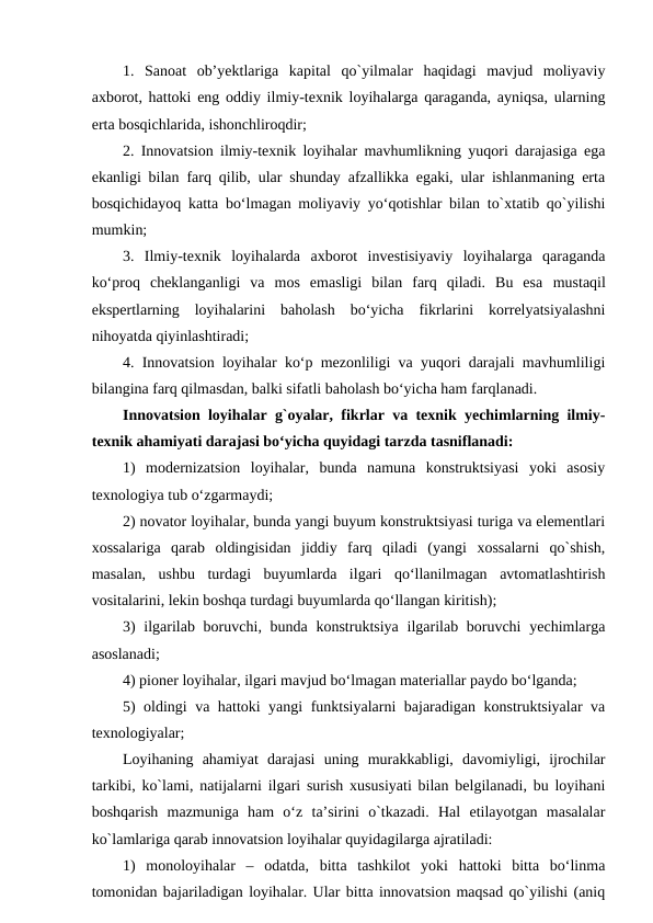 1.  Sanoat  ob’yektlariga  kapital  qo`yilmalar  haqidagi  mavjud  moliyaviy
axborot, hattoki eng oddiy ilmiy-texnik loyihalarga qaraganda, ayniqsa, ularning
erta bosqichlarida, ishonchliroqdir;
2. Innovatsion ilmiy-texnik loyihalar mavhumlikning yuqori darajasiga ega
ekanligi bilan farq qilib, ular shunday afzallikka egaki, ular ishlanmaning erta
bosqichidayoq katta bo‘lmagan moliyaviy yo‘qotishlar bilan to`xtatib qo`yilishi
mumkin;
3.  Ilmiy-texnik  loyihalarda  axborot  investisiyaviy  loyihalarga  qaraganda
ko‘proq  cheklanganligi  va  mos  emasligi  bilan  farq  qiladi.  Bu  esa mustaqil
ekspertlarning  loyihalarini  baholash  bo‘yicha  fikrlarini  korrelyatsiyalashni
nihoyatda qiyinlashtiradi; 
4. Innovatsion loyihalar ko‘p mezonliligi va yuqori darajali mavhumliligi
bilangina farq qilmasdan, balki sifatli baholash bo‘yicha ham farqlanadi.
Innovatsion loyihalar g`oyalar, fikrlar va texnik yechimlarning ilmiy-
texnik ahamiyati darajasi bo‘yicha quyidagi tarzda tasniflanadi:
1)  modernizatsion  loyihalar,  bunda  namuna  konstruktsiyasi  yoki  asosiy
texnologiya tub o‘zgarmaydi;
2) novator loyihalar, bunda yangi buyum konstruktsiyasi turiga va elementlari
xossalariga  qarab  oldingisidan  jiddiy  farq  qiladi  (yangi  xossalarni  qo`shish,
masalan,  ushbu  turdagi  buyumlarda  ilgari  qo‘llanilmagan  avtomatlashtirish
vositalarini, lekin boshqa turdagi buyumlarda qo‘llangan kiritish);
3)  ilgarilab boruvchi, bunda konstruktsiya ilgarilab boruvchi  yechimlarga
asoslanadi;
4) pioner loyihalar, ilgari mavjud bo‘lmagan materiallar paydo bo‘lganda;
5) oldingi va hattoki yangi funktsiyalarni bajaradigan konstruktsiyalar va
texnologiyalar;
Loyihaning  ahamiyat  darajasi  uning  murakkabligi,  davomiyligi,  ijrochilar
tarkibi, ko`lami, natijalarni ilgari surish xususiyati bilan belgilanadi, bu loyihani
boshqarish  mazmuniga  ham  o‘z  ta’sirini  o`tkazadi.  Hal  etilayotgan  masalalar
ko`lamlariga qarab innovatsion loyihalar quyidagilarga ajratiladi:
1)  monoloyihalar  –  odatda,  bitta  tashkilot  yoki  hattoki  bitta  bo‘linma
tomonidan bajariladigan loyihalar. Ular bitta innovatsion maqsad qo`yilishi (aniq
