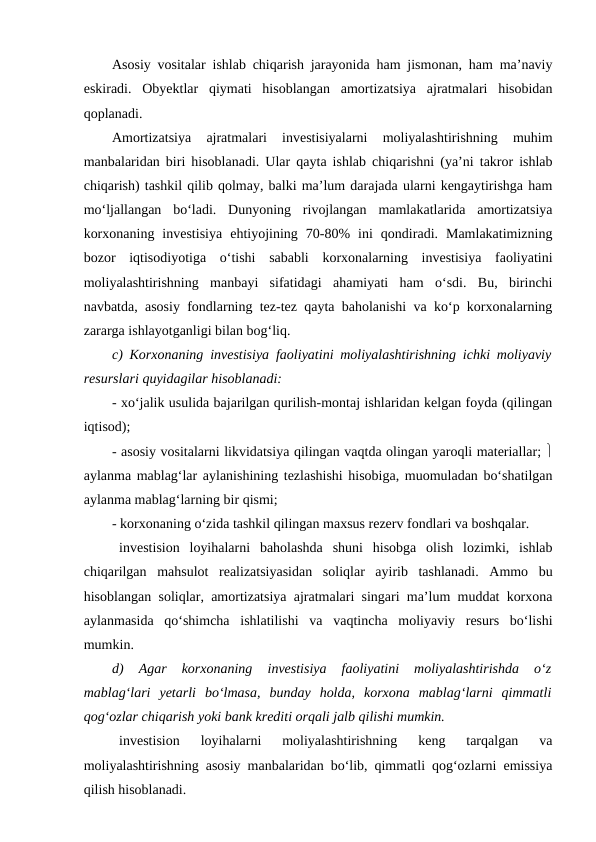 Asosiy vositalar ishlab chiqarish jarayonida ham jismonan, ham ma’naviy
eskiradi.  Obyektlar  qiymati  hisoblangan  amortizatsiya  ajratmalari  hisobidan
qoplanadi. 
Amortizatsiya  ajratmalari  investisiyalarni  moliyalashtirishning  muhim
manbalaridan biri hisoblanadi. Ular qayta ishlab chiqarishni (ya’ni takror ishlab
chiqarish) tashkil qilib qolmay, balki ma’lum darajada ularni kengaytirishga ham
mo‘ljallangan  bo‘ladi.  Dunyoning  rivojlangan  mamlakatlarida  amortizatsiya
korxonaning  investisiya  ehtiyojining  70-80%  ini  qondiradi.  Mamlakatimizning
bozor  iqtisodiyotiga  o‘tishi  sababli  korxonalarning  investisiya  faoliyatini
moliyalashtirishning  manbayi  sifatidagi  ahamiyati  ham  o‘sdi.  Bu,  birinchi
navbatda, asosiy fondlarning tez-tez qayta baholanishi va ko‘p korxonalarning
zararga ishlayotganligi bilan bog‘liq. 
c) Korxonaning investisiya faoliyatini moliyalashtirishning ichki moliyaviy
resurslari quyidagilar hisoblanadi:
- xo‘jalik usulida bajarilgan qurilish-montaj ishlaridan kelgan foyda (qilingan
iqtisod);
- asosiy vositalarni likvidatsiya qilingan vaqtda olingan yaroqli materiallar; 
aylanma mablag‘lar aylanishining tezlashishi hisobiga, muomuladan bo‘shatilgan
aylanma mablag‘larning bir qismi; 
- korxonaning o‘zida tashkil qilingan maxsus rezerv fondlari va boshqalar. 
investision  loyihalarni  baholashda  shuni  hisobga  olish  lozimki,  ishlab
chiqarilgan  mahsulot  realizatsiyasidan  soliqlar  ayirib  tashlanadi.  Ammo  bu
hisoblangan soliqlar, amortizatsiya ajratmalari singari ma’lum muddat korxona
aylanmasida  qo‘shimcha  ishlatilishi  va  vaqtincha  moliyaviy  resurs  bo‘lishi
mumkin. 
d)  Agar  korxonaning  investisiya  faoliyatini  moliyalashtirishda  o‘z
mablag‘lari  yetarli  bo‘lmasa,  bunday  holda,  korxona  mablag‘larni  qimmatli
qog‘ozlar chiqarish yoki bank krediti orqali jalb qilishi mumkin. 
investision  loyihalarni  moliyalashtirishning  keng  tarqalgan  va
moliyalashtirishning asosiy manbalaridan bo‘lib, qimmatli qog‘ozlarni emissiya
qilish hisoblanadi. 
