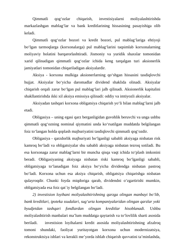Qimmatli  qog‘ozlar  chiqarish,  investisiyalarni  moliyalashtirishda
markazlashgan  mablag‘lar  va  bank  kreditlarining  hissasining  pasayishiga  olib
keladi. 
Qimmatli  qog‘ozlar  bozori  va  kredit  bozori,  pul  mablag‘lariga  ehtiyoji
bo‘lgan tarmoqlarga (korxonalarga) pul mablag‘larini taqsimlab korxonalarning
moliyaviy  holatini  barqarorlashtiradi.  Jismoniy  va  yuridik  shaxslar  tomonidan
xarid  qilinadigan  qimmatli  qog‘ozlar  ichida  keng  tarqalgan  turi  aksionerlik
jamiyatlari tomonidan chiqariladigan aksiyalardir. 
Aksiya - korxona mulkiga aksionerlarning qo‘shgan hissasini tasdiqlovchi
hujjat.  Aksiyalar  bo‘yicha  daromadlar  dividend  shaklida  olinadi.  Aksiyalar
chiqarish orqali zarur bo‘lgan pul mablag‘lari jalb qilinadi. Aksionerlik kapitalini
shakllantirishda ikki xil aksiya emissiya qilinadi: oddiy va imtiyozli aksiyalar. 
Aksiyadan tashqari korxona obligatsiya chiqarish yo‘li bilan mablag‘larni jalb
etadi. 
Obligasiya – uning egasi qarz berganligidan guvohlik beruvchi va unga ushbu
qimmatli qog‘ozning nominal qiymatini unda ko‘rsatilgan muddatda belgilangan
foiz to‘langan holda qoplash majburiyatini tasdiqlovchi qimmatli qog‘ozdir. 
Obligasiya - qarzdorlik majburiyati bo‘lganligi sababli aksiyaga nisbatan risk
kamroq bo‘ladi va obligatsiyalar shu sababli aksiyaga nisbatan tezroq sotiladi. Bu
esa korxonaga zarur mablag‘larni bir muncha qisqa vaqt ichida to‘plash imkonini
beradi.  Obligasiyaning  aksiyaga  nisbatan  riski  kamroq  bo‘lganligi  sababli,
obligatsiyaga  to‘lanadigan  foiz  aksiya  bo‘yicha  dividendga  nisbatan  pastroq
bo‘ladi. Korxona uchun esa  aksiya  chiqarish, obligatsiya  chiqarishga  nisbatan
qulayroqdir.  Chunki  foyda  miqdoriga  qarab,  dividendni  o‘zgartirishi  mumkin,
obligatsiyada esa foiz qat`iy belgilangan bo‘ladi. 
2) investision loyihani moliyalashtirishning qarzga olingan manbayi bo‘lib,
bank kreditlari, ipoteka ssudalari, sug‘urta kompaniyalaridan olingan qarzlar yoki
byudjetdan  tashqari  fondlardan  olingan  kreditlar  hisoblanadi. 
Ushbu
moliyalashtirish manbalari ma’lum muddatga qaytarish va to‘lovlilik sharti asosida
beriladi. 
investision  loyihalarni  kredit  asosida  moliyalashtirishning  afzalroq
tomoni  shundaki,  faoliyat  yuritayotgan  korxona  uchun  modernizatsiya,
rekonstruktsiya ishlari va kerakli me’yorda ishlab chiqarish quvvatini ta’minlashda,
