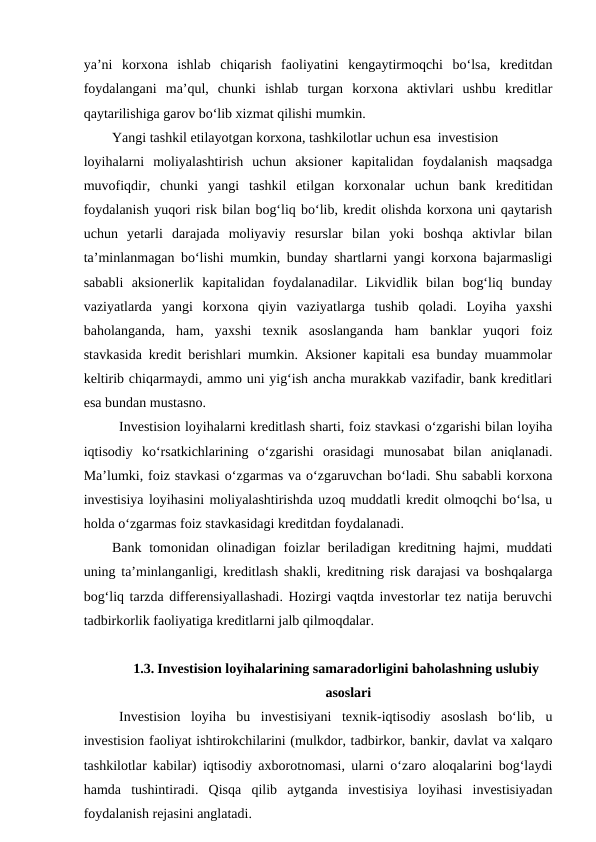 ya’ni  korxona  ishlab  chiqarish  faoliyatini  kengaytirmoqchi  bo‘lsa,  kreditdan
foydalangani  ma’qul,  chunki  ishlab  turgan  korxona  aktivlari  ushbu  kreditlar
qaytarilishiga garov bo‘lib xizmat qilishi mumkin. 
Yangi tashkil etilayotgan korxona, tashkilotlar uchun esa investision
loyihalarni  moliyalashtirish  uchun  aksioner  kapitalidan  foydalanish  maqsadga
muvofiqdir,  chunki  yangi  tashkil  etilgan  korxonalar  uchun  bank  kreditidan
foydalanish yuqori risk bilan bog‘liq bo‘lib, kredit olishda korxona uni qaytarish
uchun  yetarli  darajada  moliyaviy  resurslar  bilan  yoki  boshqa  aktivlar  bilan
ta’minlanmagan bo‘lishi mumkin, bunday shartlarni yangi korxona bajarmasligi
sababli  aksionerlik  kapitalidan  foydalanadilar.  Likvidlik  bilan  bog‘liq  bunday
vaziyatlarda  yangi  korxona  qiyin  vaziyatlarga  tushib  qoladi.  Loyiha  yaxshi
baholanganda,  ham,  yaxshi  texnik  asoslanganda  ham  banklar  yuqori  foiz
stavkasida kredit berishlari mumkin. Aksioner kapitali esa bunday muammolar
keltirib chiqarmaydi, ammo uni yig‘ish ancha murakkab vazifadir, bank kreditlari
esa bundan mustasno. 
Investision loyihalarni kreditlash sharti, foiz stavkasi o‘zgarishi bilan loyiha
iqtisodiy  ko‘rsatkichlarining  o‘zgarishi  orasidagi  munosabat  bilan  aniqlanadi.
Ma’lumki, foiz stavkasi o‘zgarmas va o‘zgaruvchan bo‘ladi. Shu sababli korxona
investisiya loyihasini moliyalashtirishda uzoq muddatli kredit olmoqchi bo‘lsa, u
holda o‘zgarmas foiz stavkasidagi kreditdan foydalanadi. 
Bank tomonidan olinadigan foizlar  beriladigan  kreditning hajmi, muddati
uning ta’minlanganligi, kreditlash shakli, kreditning risk darajasi va boshqalarga
bog‘liq tarzda differensiyallashadi. Hozirgi vaqtda investorlar tez natija beruvchi
tadbirkorlik faoliyatiga kreditlarni jalb qilmoqdalar. 
1.3. Investision loyihalarining samaradorligini baholashning uslubiy
asoslari
Investision  loyiha  bu  investisiyani  texnik-iqtisodiy  asoslash  bo‘lib,  u
investision faoliyat ishtirokchilarini (mulkdor, tadbirkor, bankir, davlat va xalqaro
tashkilotlar kabilar) iqtisodiy axborotnomasi, ularni o‘zaro aloqalarini bog‘laydi
hamda  tushintiradi.  Qisqa  qilib  aytganda  investisiya  loyihasi  investisiyadan
foydalanish rejasini anglatadi.

