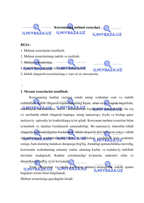  
 
 
 
Korxonaning mehnat resurslari 
 
 
REJA: 
1. Mehnat resurslarini tasniflash.  
2. Mehnat resurslarining tarkibi va tuzilishi.  
3. Mehnat unumdorligi.  
4. Sanoat korxonalarida ish haqini tashkil qilish. 
5. Ishlab chiqarish resurslarining o`zaro ta`sir mexanizmi. 
 
 
1. Mexnat resurslarini tasniflash.  
 
Korxonaning kadrlar zaxirasi ostida uning xodimlari soni va tarkibi 
tushuniladi. Ishlab chiqarish topshiriqlarining hajmi, sifati va o'z vaqtida bajarilishi, 
mashinalar, mexanizmlar, asbob -uskunalardan foydalanish samaradorligi, bu esa 
o'z navbatida ishlab chiqarish hajmiga, uning tannarxiga, foyda va boshqa qator 
moliyaviy -iqtisodiy ko'rsatkichlarga ta'sir qiladi. Korxonani mehnat resurslari bilan 
ta'minlash va ulardan foydalanish samaradorligi. Bu zamonaviy sharoitlar ishlab 
chiqarish samaradorligidan foydalanish ishlab chiqarish aktivlari, xom ashyo, ishlab 
chiqarilayotgan mahsulotlarning sifati va tuzilishini yaxshilash ham xodimlar 
soniga, ham ularning malakasi darajasiga bog'liq. Amaldagi qonunchilikka muvofiq, 
korxonalar xodimlarning umumiy sonini, ularning kasbiy va malakaviy tarkibini 
davlatlar tasdiqlaydi. Kadrlar yetishmasligi ko'pincha mahsulot sifati va 
dinamikasiga salbiy ta'sir ko'rsatadi. 
 
Yosh chegaralari va ishchi kuchining ijtimoiy-demografik tarkibi qonun 
hujjatlari tizimi bilan belgilanadi. 
Mehnat resurslariga quyidagilar kiradi: 
