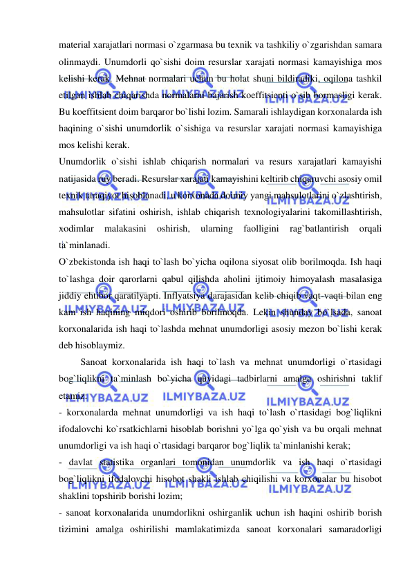  
 
material xarajatlari normasi o`zgarmasa bu texnik va tashkiliy o`zgarishdan samara 
olinmaydi. Unumdorli qo`sishi doim resurslar xarajati normasi kamayishiga mos 
kelishi kerak. Mehnat normalari uchun bu holat shuni bildiradiki, oqilona tashkil 
etilgan ishlab chiqarishda normalarni bajarish koeffitsienti o`sib bormasligi kerak. 
Bu koeffitsient doim barqaror bo`lishi lozim. Samarali ishlaydigan korxonalarda ish 
haqining o`sishi unumdorlik o`sishiga va resurslar xarajati normasi kamayishiga 
mos kelishi kerak. 
Unumdorlik o`sishi ishlab chiqarish normalari va resurs xarajatlari kamayishi 
natijasida ruy beradi. Resurslar xarajati kamayishini keltirib chiqaruvchi asosiy omil 
texnik taraqiyot hisoblanadi, u korxonada doimiy yangi mahsulotlarini o`zlashtirish, 
mahsulotlar sifatini oshirish, ishlab chiqarish texnologiyalarini takomillashtirish, 
xodimlar 
malakasini 
oshirish, 
ularning 
faolligini 
rag`batlantirish 
orqali 
ta`minlanadi. 
O`zbekistonda ish haqi to`lash bo`yicha oqilona siyosat olib borilmoqda. Ish haqi 
to`lashga doir qarorlarni qabul qilishda aholini ijtimoiy himoyalash masalasiga 
jiddiy ehtibor qaratilyapti. Inflyatsiya darajasidan kelib chiqib vaqt-vaqti bilan eng 
kam ish haqining miqdori oshirib borilmoqda. Lekin shunday bo`lsada, sanoat 
korxonalarida ish haqi to`lashda mehnat unumdorligi asosiy mezon bo`lishi kerak 
deb hisoblaymiz. 
         Sanoat korxonalarida ish haqi to`lash va mehnat unumdorligi o`rtasidagi 
bog`liqlikni ta`minlash bo`yicha quyidagi tadbirlarni amalga oshirishni taklif 
etamiz: 
- korxonalarda mehnat unumdorligi va ish haqi to`lash o`rtasidagi bog`liqlikni 
ifodalovchi ko`rsatkichlarni hisoblab borishni yo`lga qo`yish va bu orqali mehnat 
unumdorligi va ish haqi o`rtasidagi barqaror bog`liqlik ta`minlanishi kerak; 
- davlat statistika organlari tomonidan unumdorlik va ish haqi o`rtasidagi 
bog`liqlikni ifodalovchi hisobot shakli ishlab chiqilishi va korxonalar bu hisobot 
shaklini topshirib borishi lozim; 
- sanoat korxonalarida unumdorlikni oshirganlik uchun ish haqini oshirib borish 
tizimini amalga oshirilishi mamlakatimizda sanoat korxonalari samaradorligi 
