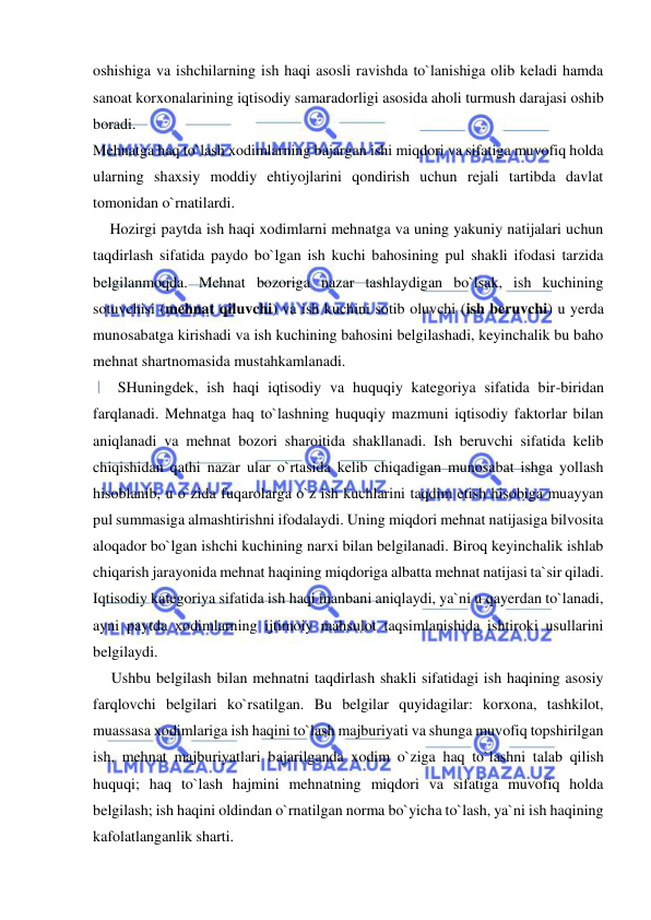  
 
oshishiga va ishchilarning ish haqi asosli ravishda to`lanishiga olib keladi hamda 
sanoat korxonalarining iqtisodiy samaradorligi asosida aholi turmush darajasi oshib 
boradi. 
Mehnatga haq to`lash xodimlarning bajargan ishi miqdori va sifatiga muvofiq holda 
ularning shaxsiy moddiy ehtiyojlarini qondirish uchun rejali tartibda davlat 
tomonidan o`rnatilardi. 
    Hozirgi paytda ish haqi xodimlarni mehnatga va uning yakuniy natijalari uchun 
taqdirlash sifatida paydo bo`lgan ish kuchi bahosining pul shakli ifodasi tarzida 
belgilanmoqda. Mehnat bozoriga nazar tashlaydigan bo`lsak, ish kuchining 
sotuvchisi (mehnat qiluvchi) va ish kuchini sotib oluvchi (ish beruvchi) u yerda 
munosabatga kirishadi va ish kuchining bahosini belgilashadi, keyinchalik bu baho 
mehnat shartnomasida mustahkamlanadi. 
    SHuningdek, ish haqi iqtisodiy va huquqiy kategoriya sifatida bir-biridan 
farqlanadi. Mehnatga haq to`lashning huquqiy mazmuni iqtisodiy faktorlar bilan 
aniqlanadi va mehnat bozori sharoitida shakllanadi. Ish beruvchi sifatida kelib 
chiqishidan qathi nazar ular o`rtasida kelib chiqadigan munosabat ishga yollash 
hisoblanib, u o`zida fuqarolarga o`z ish kuchlarini taqdim etish hisobiga muayyan 
pul summasiga almashtirishni ifodalaydi. Uning miqdori mehnat natijasiga bilvosita 
aloqador bo`lgan ishchi kuchining narxi bilan belgilanadi. Biroq keyinchalik ishlab 
chiqarish jarayonida mehnat haqining miqdoriga albatta mehnat natijasi ta`sir qiladi. 
Iqtisodiy kategoriya sifatida ish haqi manbani aniqlaydi, ya`ni u qayerdan to`lanadi, 
ayni paytda xodimlarning ijtimoiy mahsulot taqsimlanishida ishtiroki usullarini 
belgilaydi. 
    Ushbu belgilash bilan mehnatni taqdirlash shakli sifatidagi ish haqining asosiy 
farqlovchi belgilari ko`rsatilgan. Bu belgilar quyidagilar: korxona, tashkilot, 
muassasa xodimlariga ish haqini to`lash majburiyati va shunga muvofiq topshirilgan 
ish, mehnat majburiyatlari bajarilganda xodim o`ziga haq to`lashni talab qilish 
huquqi; haq to`lash hajmini mehnatning miqdori va sifatiga muvofiq holda 
belgilash; ish haqini oldindan o`rnatilgan norma bo`yicha to`lash, ya`ni ish haqining 
kafolatlanganlik sharti. 
