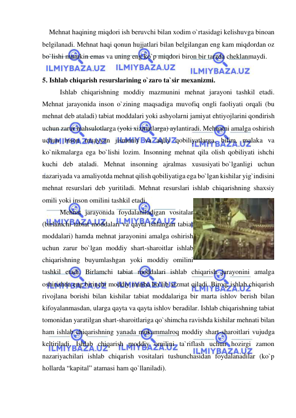  
 
    Mehnat haqining miqdori ish beruvchi bilan xodim o`rtasidagi kelishuvga binoan 
belgilanadi. Mehnat haqi qonun hujjatlari bilan belgilangan eng kam miqdordan oz 
bo`lishi mumkin emas va uning eng ko`p miqdori biron bir tarzda cheklanmaydi. 
 
5. Ishlab chiqarish resurslarining o`zaro ta`sir mexanizmi. 
 
Ishlab chiqarishning moddiy mazmunini mehnat jarayoni tashkil etadi. 
Mehnat jarayonida inson o`zining maqsadiga muvofiq ongli faoliyati orqali (bu 
mehnat deb ataladi) tabiat moddalari yoki ashyolarni jamiyat ehtiyojlarini qondirish 
uchun zarur mahsulotlarga (yoki xizmatlarga) aylantiradi. Mehnatni amalga oshirish 
uchun inson muayyan jismoniy va aqliy qobiliyatlarga, bilim, malaka va 
ko`nikmalarga ega bo`lishi lozim. Insonning mehnat qila olish qobiliyati ishchi 
kuchi deb ataladi. Mehnat insonning ajralmas xususiyati bo`lganligi uchun 
nazariyada va amaliyotda mehnat qilish qobiliyatiga ega bo`lgan kishilar yig`indisini 
mehnat resurslari deb yuritiladi. Mehnat resurslari ishlab chiqarishning shaxsiy 
omili yoki inson omilini tashkil etadi. 
 
Mehnat jarayonida foydalaniladigan vositalar 
(birlamchi tabiat moddalari va qayta ishlangan tabiat 
moddalari) hamda mehnat jarayonini amalga oshirish 
uchun zarur bo`lgan moddiy shart-sharoitlar ishlab 
chiqarishning buyumlashgan yoki moddiy omilini 
tashkil etadi. Birlamchi tabiat moddalari ishlab chiqarish jarayonini amalga 
oshirishda eng birinchi moddiy manba bo`lib xizmat qiladi. Biroq, ishlab chiqarish 
rivojlana borishi bilan kishilar tabiat moddalariga bir marta ishlov berish bilan 
kifoyalanmasdan, ularga qayta va qayta ishlov beradilar. Ishlab chiqarishning tabiat 
tomonidan yaratilgan shart-sharoitlariga qo`shimcha ravishda kishilar mehnati bilan 
ham ishlab chiqarishning yanada mukammalroq moddiy shart-sharoitlari vujudga 
keltiriladi. Ishlab chiqarish moddiy omilini ta`riflash uchun hozirgi zamon 
nazariyachilari ishlab chiqarish vositalari tushunchasidan foydalanadilar (ko`p 
hollarda “kapital” atamasi ham qo`llaniladi). 
