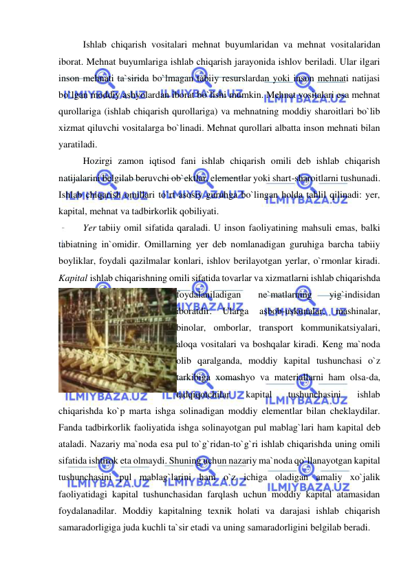  
 
 
Ishlab chiqarish vositalari mehnat buyumlaridan va mehnat vositalaridan 
iborat. Mehnat buyumlariga ishlab chiqarish jarayonida ishlov beriladi. Ular ilgari 
inson mehnati ta`sirida bo`lmagan tabiiy resurslardan yoki inson mehnati natijasi 
bo`lgan moddiy ashyolardan iborat bo`lishi mumkin. Mehnat vositalari esa mehnat 
qurollariga (ishlab chiqarish qurollariga) va mehnatning moddiy sharoitlari bo`lib 
xizmat qiluvchi vositalarga bo`linadi. Mehnat qurollari albatta inson mehnati bilan 
yaratiladi. 
 
Hozirgi zamon iqtisod fani ishlab chiqarish omili deb ishlab chiqarish 
natijalarini belgilab beruvchi ob`ektlar, elementlar yoki shart-sharoitlarni tushunadi. 
Ishlab chiqarish omillari to`rt asosiy guruhga bo`lingan holda tahlil qilinadi: yer, 
kapital, mehnat va tadbirkorlik qobiliyati. 
 
Yer tabiiy omil sifatida qaraladi. U inson faoliyatining mahsuli emas, balki 
tabiatning in`omidir. Omillarning yer deb nomlanadigan guruhiga barcha tabiiy 
boyliklar, foydali qazilmalar konlari, ishlov berilayotgan yerlar, o`rmonlar kiradi. 
Kapital ishlab chiqarishning omili sifatida tovarlar va xizmatlarni ishlab chiqarishda 
foydalaniladigan 
ne`matlarning 
yig`indisidan 
iboratdir. 
Ularga 
asbob-uskunalar, 
mashinalar, 
binolar, omborlar, transport kommunikatsiyalari, 
aloqa vositalari va boshqalar kiradi. Keng ma`noda 
olib qaralganda, moddiy kapital tushunchasi o`z 
tarkibiga xomashyo va materiallarni ham olsa-da, 
tadqiqotchilar 
kapital 
tushunchasini 
ishlab 
chiqarishda ko`p marta ishga solinadigan moddiy elementlar bilan cheklaydilar. 
Fanda tadbirkorlik faoliyatida ishga solinayotgan pul mablag`lari ham kapital deb 
ataladi. Nazariy ma`noda esa pul to`g`ridan-to`g`ri ishlab chiqarishda uning omili 
sifatida ishtirok eta olmaydi. Shuning uchun nazariy ma`noda qo`llanayotgan kapital 
tushunchasini pul mablag`larini ham o`z ichiga oladigan amaliy xo`jalik 
faoliyatidagi kapital tushunchasidan farqlash uchun moddiy kapital atamasidan 
foydalanadilar. Moddiy kapitalning texnik holati va darajasi ishlab chiqarish 
samaradorligiga juda kuchli ta`sir etadi va uning samaradorligini belgilab beradi. 
