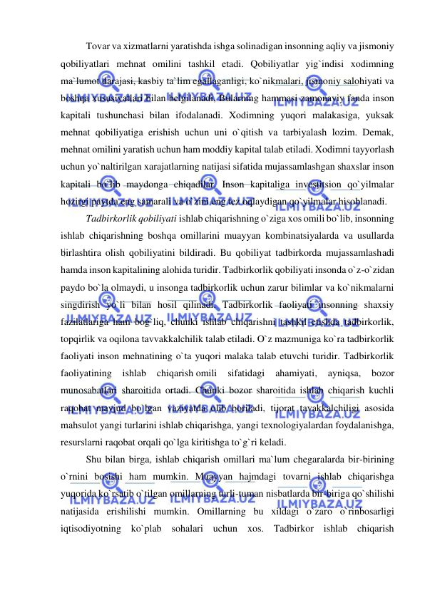  
 
 
Tovar va xizmatlarni yaratishda ishga solinadigan insonning aqliy va jismoniy 
qobiliyatlari mehnat omilini tashkil etadi. Qobiliyatlar yig`indisi xodimning 
ma`lumot darajasi, kasbiy ta`lim egallaganligi, ko`nikmalari, jismoniy salohiyati va 
boshqa xususiyatlari bilan belgilanadi, Bularning hammasi zamonaviy fanda inson 
kapitali tushunchasi bilan ifodalanadi. Xodimning yuqori malakasiga, yuksak 
mehnat qobiliyatiga erishish uchun uni o`qitish va tarbiyalash lozim. Demak, 
mehnat omilini yaratish uchun ham moddiy kapital talab etiladi. Xodimni tayyorlash 
uchun yo`naltirilgan xarajatlarning natijasi sifatida mujassamlashgan shaxslar inson 
kapitali bo`lib maydonga chiqadilar. Inson kapitaliga investitsion qo`yilmalar 
hozirgi paytda eng samarali va o`zini eng tez oqlaydigan qo`yilmalar hisoblanadi. 
 
Tadbirkorlik qobiliyati ishlab chiqarishning o`ziga xos omili bo`lib, insonning 
ishlab chiqarishning boshqa omillarini muayyan kombinatsiyalarda va usullarda 
birlashtira olish qobiliyatini bildiradi. Bu qobiliyat tadbirkorda mujassamlashadi 
hamda inson kapitalining alohida turidir. Tadbirkorlik qobiliyati insonda o`z-o`zidan 
paydo bo`la olmaydi, u insonga tadbirkorlik uchun zarur bilimlar va ko`nikmalarni 
singdirish yo`li bilan hosil qilinadi. Tadbirkorlik faoliyati insonning shaxsiy 
fazilatlariga ham bog`liq, chunki ishlab chiqarishni tashkil etishda tadbirkorlik, 
topqirlik va oqilona tavvakkalchilik talab etiladi. O`z mazmuniga ko`ra tadbirkorlik 
faoliyati inson mehnatining o`ta yuqori malaka talab etuvchi turidir. Tadbirkorlik 
faoliyatining 
ishlab 
chiqarish omili 
sifatidagi 
ahamiyati, 
ayniqsa, bozor 
munosabatlari sharoitida ortadi. Chunki bozor sharoitida ishlab chiqarish kuchli 
raqobat mavjud bo`lgan vaziyatda olib boriladi, tijorat tavakkalchiligi asosida 
mahsulot yangi turlarini ishlab chiqarishga, yangi texnologiyalardan foydalanishga, 
resurslarni raqobat orqali qo`lga kiritishga to`g`ri keladi. 
 
Shu bilan birga, ishlab chiqarish omillari ma`lum chegaralarda bir-birining 
o`rnini bosishi ham mumkin. Muayyan hajmdagi tovarni ishlab chiqarishga 
yuqorida ko`rsatib o`tilgan omillarning turli-tuman nisbatlarda bir-biriga qo`shilishi 
natijasida erishilishi mumkin. Omillarning bu xildagi o`zaro o`rinbosarligi 
iqtisodiyotning ko`plab sohalari uchun xos. Tadbirkor ishlab chiqarish 
