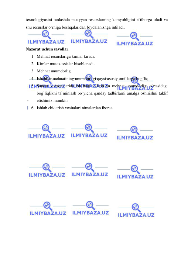  
 
texnologiyasini tanlashda muayyan resurslarning kamyobligini e`tiborga oladi va 
shu resurslar o`rniga boshqalaridan foydalanishga intiladi. 
 
 
Nazorat uchun savollar. 
1. Mehnat resurslariga kimlar kiradi. 
2. Kimlar mutaxassislar hisoblanadi. 
3. Mehnat unumdorlig. 
4. Ishchilar mehnatining unumdorligi qaysi asosiy omillarga bog`liq. 
5. Sanoat korxonalarida ish haqi to`lash va mehnat unumdorligi o`rtasidagi 
bog`liqlikni ta`minlash bo`yicha qanday tadbirlarni amalga oshirishni taklif 
etishimiz mumkin. 
6. Ishlab chiqarish vositalari nimalardan iborat. 
 
 
 
