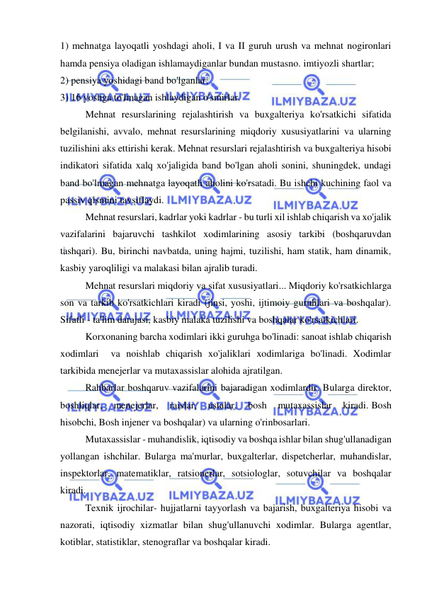  
 
1) mehnatga layoqatli yoshdagi aholi, I va II guruh urush va mehnat nogironlari 
hamda pensiya oladigan ishlamaydiganlar bundan mustasno. imtiyozli shartlar; 
2) pensiya yoshidagi band bo'lganlar; 
3) 16 yoshga to'lmagan ishlaydigan o'smirlar. 
 
Mehnat resurslarining rejalashtirish va buxgalteriya ko'rsatkichi sifatida 
belgilanishi, avvalo, mehnat resurslarining miqdoriy xususiyatlarini va ularning 
tuzilishini aks ettirishi kerak. Mehnat resurslari rejalashtirish va buxgalteriya hisobi 
indikatori sifatida xalq xo'jaligida band bo'lgan aholi sonini, shuningdek, undagi 
band bo'lmagan mehnatga layoqatli aholini ko'rsatadi. Bu ishchi kuchining faol va 
passiv qismini tavsiflaydi. 
 
Mehnat resurslari, kadrlar yoki kadrlar - bu turli xil ishlab chiqarish va xo'jalik 
vazifalarini bajaruvchi tashkilot xodimlarining asosiy tarkibi (boshqaruvdan 
tashqari). Bu, birinchi navbatda, uning hajmi, tuzilishi, ham statik, ham dinamik, 
kasbiy yaroqliligi va malakasi bilan ajralib turadi. 
 
Mehnat resurslari miqdoriy va sifat xususiyatlari... Miqdoriy ko'rsatkichlarga 
son va tarkib ko'rsatkichlari kiradi (jinsi, yoshi, ijtimoiy guruhlari va boshqalar). 
Sifatli - ta'lim darajasi, kasbiy malaka tuzilishi va boshqalar ko'rsatkichlari. 
 
Korxonaning barcha xodimlari ikki guruhga bo'linadi: sanoat ishlab chiqarish 
xodimlari  va noishlab chiqarish xo'jaliklari xodimlariga bo'linadi. Xodimlar 
tarkibida menejerlar va mutaxassislar alohida ajratilgan. 
 
Rahbarlar boshqaruv vazifalarini bajaradigan xodimlardir. Bularga direktor, 
boshliqlar, 
menejerlar, 
raislar, 
ustalar, 
bosh 
mutaxassislar 
kiradi. Bosh 
hisobchi, Bosh injener va boshqalar) va ularning o'rinbosarlari. 
 
Mutaxassislar - muhandislik, iqtisodiy va boshqa ishlar bilan shug'ullanadigan 
yollangan ishchilar. Bularga ma'murlar, buxgalterlar, dispetcherlar, muhandislar, 
inspektorlar, matematiklar, ratsionerlar, sotsiologlar, sotuvchilar va boshqalar 
kiradi. 
 
Texnik ijrochilar- hujjatlarni tayyorlash va bajarish, buxgalteriya hisobi va 
nazorati, iqtisodiy xizmatlar bilan shug'ullanuvchi xodimlar. Bularga agentlar, 
kotiblar, statistiklar, stenograflar va boshqalar kiradi. 
