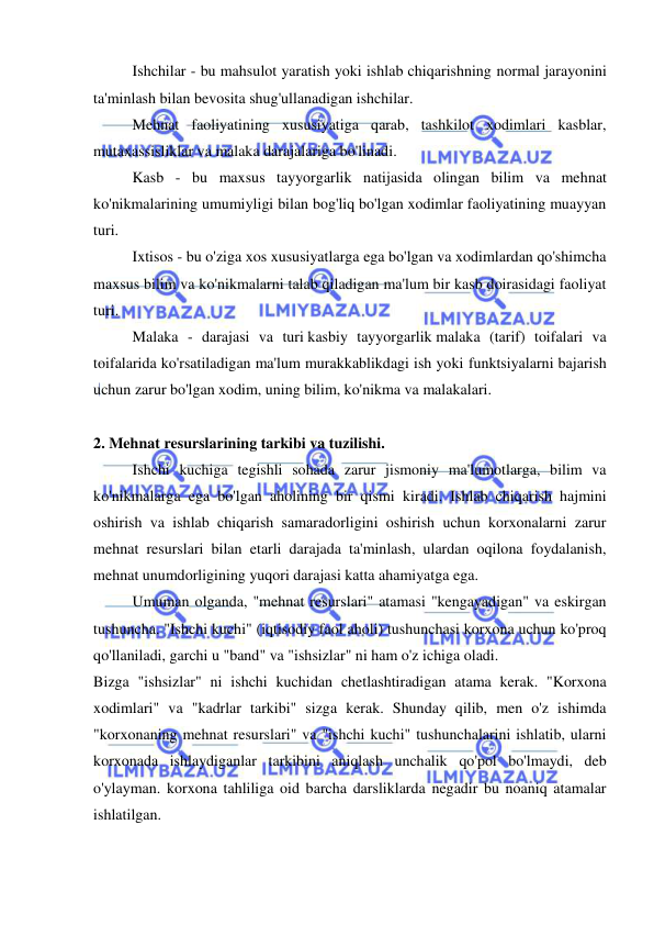  
 
 
Ishchilar - bu mahsulot yaratish yoki ishlab chiqarishning normal jarayonini 
ta'minlash bilan bevosita shug'ullanadigan ishchilar. 
 
Mehnat faoliyatining xususiyatiga qarab, tashkilot xodimlari kasblar, 
mutaxassisliklar va malaka darajalariga bo'linadi. 
 
Kasb - bu maxsus tayyorgarlik natijasida olingan bilim va mehnat 
ko'nikmalarining umumiyligi bilan bog'liq bo'lgan xodimlar faoliyatining muayyan 
turi. 
 
Ixtisos - bu o'ziga xos xususiyatlarga ega bo'lgan va xodimlardan qo'shimcha 
maxsus bilim va ko'nikmalarni talab qiladigan ma'lum bir kasb doirasidagi faoliyat 
turi. 
 
Malaka - darajasi va turi kasbiy tayyorgarlik malaka (tarif) toifalari va 
toifalarida ko'rsatiladigan ma'lum murakkablikdagi ish yoki funktsiyalarni bajarish 
uchun zarur bo'lgan xodim, uning bilim, ko'nikma va malakalari. 
 
 
2. Mehnat resurslarining tarkibi va tuzilishi.  
 
Ishchi kuchiga tegishli sohada zarur jismoniy ma'lumotlarga, bilim va 
ko'nikmalarga ega bo'lgan aholining bir qismi kiradi. Ishlab chiqarish hajmini 
oshirish va ishlab chiqarish samaradorligini oshirish uchun korxonalarni zarur 
mehnat resurslari bilan etarli darajada ta'minlash, ulardan oqilona foydalanish, 
mehnat unumdorligining yuqori darajasi katta ahamiyatga ega. 
 
Umuman olganda, "mehnat resurslari" atamasi "kengayadigan" va eskirgan 
tushuncha. "Ishchi kuchi" (iqtisodiy faol aholi) tushunchasi korxona uchun ko'proq 
qo'llaniladi, garchi u "band" va "ishsizlar" ni ham o'z ichiga oladi. 
Bizga "ishsizlar" ni ishchi kuchidan chetlashtiradigan atama kerak. "Korxona 
xodimlari" va "kadrlar tarkibi" sizga kerak. Shunday qilib, men o'z ishimda 
"korxonaning mehnat resurslari" va "ishchi kuchi" tushunchalarini ishlatib, ularni 
korxonada ishlaydiganlar tarkibini aniqlash unchalik qo'pol bo'lmaydi, deb 
o'ylayman. korxona tahliliga oid barcha darsliklarda negadir bu noaniq atamalar 
ishlatilgan. 
