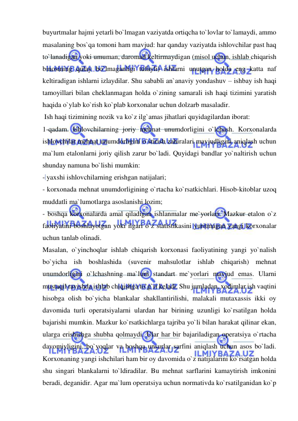  
 
buyurtmalar hajmi yetarli bo`lmagan vaziyatda ortiqcha to`lovlar to`lamaydi, ammo 
masalaning bos`qa tomoni ham mavjud: har qanday vaziyatda ishlovchilar past haq 
to`lanadigan yoki umuman, daromad keltirmaydigan (misol uchun, ishlab chiqarish 
binosining qulay bo`lmaganligi tufayli) ishlarni unutgan holda eng katta naf 
keltiradigan ishlarni izlaydilar. Shu sababli an`anaviy yondashuv – ishbay ish haqi 
tamoyillari bilan cheklanmagan holda o`zining samarali ish haqi tizimini yaratish 
haqida o`ylab ko`rish ko`plab korxonalar uchun dolzarb masaladir. 
 Ish haqi tizimining nozik va ko`z ilg`amas jihatlari quyidagilardan iborat:  
1-qadam. Ishlovchilarning joriy mehnat unumdorligini o`lchash. Korxonalarda 
ishlovchilar mehnat unumdorligini o`stirish zahiralari mavjudligini aniqlash uchun 
ma`lum etalonlarni joriy qilish zarur bo`ladi. Quyidagi bandlar yo`naltirish uchun 
shunday namuna bo`lishi mumkin:  
- yaxshi ishlovchilarning erishgan natijalari; 
- korxonada mehnat unumdorligining o`rtacha ko`rsatkichlari. Hisob-kitoblar uzoq 
muddatli ma`lumotlarga asoslanishi lozim;  
- boshqa korxonalarda amal qiladigan ishlanmalar me`yorlari. Mazkur etalon o`z 
faoliyatini boshlayotgan yoki ilgari o`z statistikasini yuritmagan yangi korxonalar 
uchun tanlab olinadi. 
Masalan, o`yinchoqlar ishlab chiqarish korxonasi faoliyatining yangi yo`nalish 
bo`yicha ish boshlashida (suvenir mahsulotlar ishlab chiqarish) mehnat 
unumdorligini o`lchashning ma`lum standart me`yorlari mavjud emas. Ularni 
mustaqil ravishda ishlab chiqishga to`g`ri keladi. Shu jumladan, xodimlar ish vaqtini 
hisobga olish bo`yicha blankalar shakllantirilishi, malakali mutaxassis ikki oy 
davomida turli operatsiyalarni ulardan har birining uzunligi ko`rsatilgan holda 
bajarishi mumkin. Mazkur ko`rsatkichlarga tajriba yo`li bilan harakat qilinar ekan, 
ularga erishishga shubha qolmaydi. Ular har bir bajariladigan operatsiya o`rtacha 
davomiyligini, bo`yoqlar va boshqa unsurlar sarfini aniqlash uchun asos bo`ladi.         
Korxonaning yangi ishchilari ham bir oy davomida o`z natijalarini ko`rsatgan holda 
shu singari blankalarni to`ldiradilar. Bu mehnat sarflarini kamaytirish imkonini 
beradi, deganidir. Agar ma`lum operatsiya uchun normativda ko`rsatilganidan ko`p 
