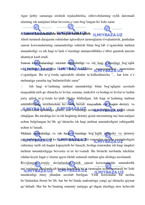  
 
Agar ijobiy samaraga erishish rejalashtirilsa, ishlovchilarning oylik daromadi 
ularning ish natijalari bilan bevosita o`zaro bog`langan bo`lishi zarur.  
 
4. Sanoat korxonalarida ish haqini tashkil qilish. 
Aholi turmush darajasini oshirishni iqtisodiyot tarmoqlarini rivojlantirish, jumladan 
sanoat korxonalarining samaradorligi oshirish bilan bog`lab o`rganishda mehnat 
unumdorligi va ish haqi to`lash o`rtasidagi mutanosiblikka e`tibor qaratish muxim 
ahamiyat kasb etadi.  
Sanoat korxonalaridagi mexnat unumdorligi va ish haqi o`rtasidagi bog`iqlik 
to`g`risidagi nazariyalar turli ilmiy maktablar nomoyondalari tomonidan 
o`rganilgan. Bu to`g`risida iqtisodchi olimlar ta`kidlashlaricha "... har kim o`z 
mehnatiga yarasha rag`batlantirilishi zarur” 
 
Ish haqi to`lashning mehnat unumdorligi bilan bog`iqligini asoslash 
maqsadida turli qo`shimcha to`lovlar, ustama, mukofot va boshqa to`lovlar to`lashni 
joriy qilish to`g`risida ko`plab fikrlar bildirilgan. Ish haqi to`lashning mehnat 
unumdorligiga asoslanishini ko`rsatib berish maqsadida ish haqini doimiy va 
o`zgaruvchan qismlarga ajratib, ular o`rtasidagi nisbatni ifodalovchi model ishlab 
chiqilgan. Bu modelga ko`ra ish haqining doimiy qismi mexnatning ma`lum natijasi 
uchun belgilangan bo`lib, qo`shimcha ish haqi mehnat unumdorligini oshirganlik 
uchun to`lanadi. 
Mehnat unumdorligi va ish haqi o`rtasidagi bog`liqlik iqtisodiy va ijtimoiy 
jarayonlarga ham ta`sir ko`rsatishi aniqlangan. Bir tomondan mehnat unumdorligini 
oshirmay turib ish haqini kupaytirib bo`lmaydi, boshqa tomondan ish haqi miqdori 
mehnat unumdorligiga bevosita ta`sir ko`rsatadi. Bu birinchi navbatda ishchilar 
ishdan keyin faqat o`zlarini qayta tiklab samarali mehnat qila olishiga asoslanadi. 
Rivojlangan xorijiy davlatlardagi yirik sanoat korxonalarida unumdorlik 
me`yorlariga asoslanib ish haqini hisoblash ba`zi tarmoqlar uchun samarali bo`lishi 
mumkinligi ilmiy jihatdan asoslab berilgan. Yirik korxonalar bir nechta 
bo`limlardan iborat bo`lib, har bir bo`limda mahsulotga yangi qo`shimcha qiymat 
qo`shiladi. Har bir bo`limning umumiy natijaga qo`shgan ulushiga mos keluvchi 
