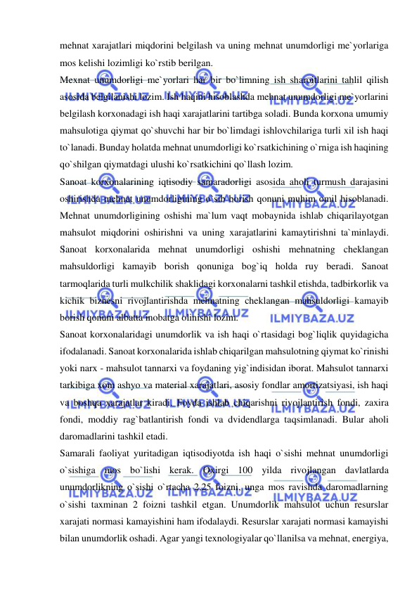  
 
mehnat xarajatlari miqdorini belgilash va uning mehnat unumdorligi me`yorlariga 
mos kelishi lozimligi ko`rstib berilgan.  
Mexnat unumdorligi me`yorlari har bir bo`limning ish sharoitlarini tahlil qilish 
asosida belgilanishi lozim. Ish haqini hisoblashda mehnat unumdorligi me`yorlarini 
belgilash korxonadagi ish haqi xarajatlarini tartibga soladi. Bunda korxona umumiy 
mahsulotiga qiymat qo`shuvchi har bir bo`limdagi ishlovchilariga turli xil ish haqi 
to`lanadi. Bunday holatda mehnat unumdorligi ko`rsatkichining o`rniga ish haqining 
qo`shilgan qiymatdagi ulushi ko`rsatkichini qo`llash lozim. 
Sanoat korxonalarining iqtisodiy samaradorligi asosida aholi turmush darajasini 
oshirishda mehnat unumdorligining o`sib borish qonuni muhim omil hisoblanadi. 
Mehnat unumdorligining oshishi ma`lum vaqt mobaynida ishlab chiqarilayotgan 
mahsulot miqdorini oshirishni va uning xarajatlarini kamaytirishni ta`minlaydi. 
Sanoat korxonalarida mehnat unumdorligi oshishi mehnatning cheklangan 
mahsuldorligi kamayib borish qonuniga bog`iq holda ruy beradi. Sanoat 
tarmoqlarida turli mulkchilik shaklidagi korxonalarni tashkil etishda, tadbirkorlik va 
kichik biznesni rivojlantirishda mehnatning cheklangan mahsuldorligi kamayib 
borish qonuni albatta inobatga olinishi lozim. 
Sanoat korxonalaridagi unumdorlik va ish haqi o`rtasidagi bog`liqlik quyidagicha 
ifodalanadi. Sanoat korxonalarida ishlab chiqarilgan mahsulotning qiymat ko`rinishi 
yoki narx - mahsulot tannarxi va foydaning yig`indisidan iborat. Mahsulot tannarxi 
tarkibiga xom ashyo va material xarajatlari, asosiy fondlar amortizatsiyasi, ish haqi 
va boshqa xarajatlar kiradi. Foyda ishlab chiqarishni rivojlantirish fondi, zaxira 
fondi, moddiy rag`batlantirish fondi va dvidendlarga taqsimlanadi. Bular aholi 
daromadlarini tashkil etadi.  
Samarali faoliyat yuritadigan iqtisodiyotda ish haqi o`sishi mehnat unumdorligi 
o`sishiga mos bo`lishi kerak. Oxirgi 100 yilda rivojlangan davlatlarda 
unumdorlikning o`sishi o`rtacha 2,25 foizni, unga mos ravishda daromadlarning 
o`sishi taxminan 2 foizni tashkil etgan. Unumdorlik mahsulot uchun resurslar 
xarajati normasi kamayishini ham ifodalaydi. Resurslar xarajati normasi kamayishi 
bilan unumdorlik oshadi. Agar yangi texnologiyalar qo`llanilsa va mehnat, energiya, 
