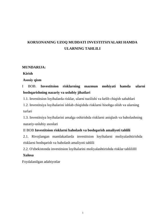 KORXONANING UZOQ MUDDATI INVESTITSIYALARI HAMDA
ULARNING TAHLILI
MUNDARIJA: 
Kirish
Asosiy qism 
I 
BOB. 
Investitsion 
risklarning 
mazmun 
mohiyati 
hamda 
ularni 
boshqarishning nazariy va uslubiy jihatlari
1.1. Investitsion loyihalarda risklar, ularni tuzilishi va kelib chiqish sabablari
1.2. Investitsiya loyihalarini ishlab chiqishda risklarni hisobga olish va ularning 
turlari 
1.3. Investitsiya loyihalarini amalga oshirishda risklarni aniqlash va baholashning
nazariy-uslubiy asoslari 
II BOB Investitsion risklarni baholash va boshqarish amaliyoti tahlili
2.1. Rivojlangan  mamlakatlarda  investitsion  loyihalarni  moliyalashtirishda
risklarni boshqarish va baholash amaliyoti tahlili     
2.2. O'zbekistonda investitsion loyihalarini moliyalashtirishda risklar tahliliIII 
Xulosa
Foydalanilgan adabiyotlar
1 
 
