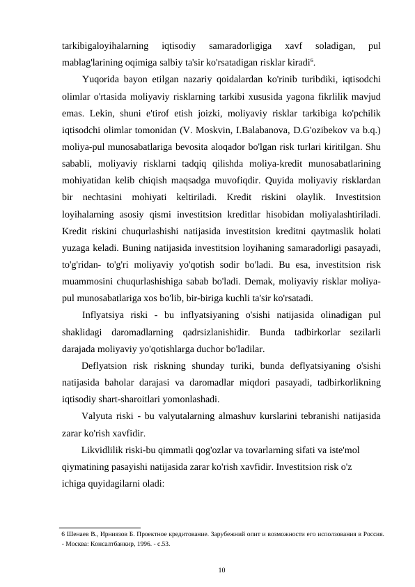 tarkibigaloyihalarning  iqtisodiy  samaradorligiga  xavf  soladigan,  pul
mablag'larining oqimiga salbiy ta'sir ko'rsatadigan risklar kiradi6. 
Yuqorida bayon etilgan nazariy qoidalardan ko'rinib turibdiki, iqtisodchi
olimlar o'rtasida moliyaviy risklarning tarkibi xususida yagona fikrlilik mavjud
emas. Lekin, shuni e'tirof etish joizki, moliyaviy risklar tarkibiga ko'pchilik
iqtisodchi olimlar tomonidan (V. Moskvin, I.Balabanova, D.G'ozibekov va b.q.)
moliya-pul munosabatlariga bevosita aloqador bo'lgan risk turlari kiritilgan. Shu
sababli,  moliyaviy  risklarni  tadqiq  qilishda  moliya-kredit  munosabatlarining
mohiyatidan kelib chiqish maqsadga muvofiqdir. Quyida moliyaviy risklardan
bir  nechtasini  mohiyati  keltiriladi.  Kredit  riskini  olaylik.  Investitsion
loyihalarning  asosiy  qismi  investitsion  kreditlar  hisobidan  moliyalashtiriladi.
Kredit riskini chuqurlashishi natijasida investitsion kreditni qaytmaslik holati
yuzaga keladi. Buning natijasida investitsion loyihaning samaradorligi pasayadi,
to'g'ridan-  to'g'ri  moliyaviy  yo'qotish  sodir  bo'ladi.  Bu  esa,  investitsion  risk
muammosini chuqurlashishiga sabab bo'ladi. Demak, moliyaviy risklar moliya-
pul munosabatlariga xos bo'lib, bir-biriga kuchli ta'sir ko'rsatadi. 
Inflyatsiya  riski  -  bu  inflyatsiyaning  o'sishi  natijasida  olinadigan  pul
shaklidagi  daromadlarning  qadrsizlanishidir.  Bunda  tadbirkorlar  sezilarli
darajada moliyaviy yo'qotishlarga duchor bo'ladilar. 
Deflyatsion  risk  riskning  shunday  turiki,  bunda  deflyatsiyaning  o'sishi
natijasida baholar  darajasi  va daromadlar  miqdori  pasayadi,  tadbirkorlikning
iqtisodiy shart-sharoitlari yomonlashadi. 
Valyuta riski - bu valyutalarning almashuv kurslarini tebranishi natijasida
zarar ko'rish xavfidir. 
Likvidlilik riski-bu qimmatli qog'ozlar va tovarlarning sifati va iste'mol 
qiymatining pasayishi natijasida zarar ko'rish xavfidir. Investitsion risk o'z 
ichiga quyidagilarni oladi: 
6 Шенаев В., Ирниязов Б. Проектное кредитование. Зарубежний опит и возможности его исползования в Россия.
- Москва: Консалтбанкир, 1996. - с.53. 
10 
 
