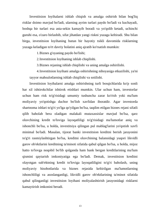 Investitsion  loyihalarni  ishlab  chiqish  va  amalga  oshirish  bilan  bog'liq
risklar doimo mavjud bo'ladi, ularning ayrim turlari paydo bo'ladi va kuchayadi,
boshqa bir turlari esa asta-sekin kamayib boradi va yo'qolib ketadi, uchinchi
guruhi esa, o'zaro birlashib, sifat jihatdan yangi riskni yuzaga keltiradi. Shu bilan
birga,  investitsion  loyihaning  butun  bir  hayotiy  tsikli  davomida  risklarning
yuzaga keladigan to'rt davriy holatini aniq ajratib ko'rsatish mumkin: 
1.Biznes g'oyaning paydo bo'lishi; 
2.Investitsion loyihaning ishlab chiqilishi. 
3.Biznes rejaning ishlab chiqilishi va uning amalga oshirilishi. 
4.Investitsion loyihani amalga oshirishning nihoyasiga etkazilishi, ya'ni
tayyor mahsulotlarning ishlab chiqilishi va sotilishi. 
Investitsion loyihalarni amalga oshirishning turli bosqichlarida ko'p sonli
har xil ishtirokchilar ishtirok etishlari mumkin. Ular uchun ham, investorlar
uchun  ham  risk  to'g'risidagi  umumiy  tushuncha  zarar  ko'rish  yoki  ma'lum
moliyaviy  yo'qotishga  duchor  bo'lish  xavfidan  iboratdir.  Agar  investorda
shartnoma ishlari to'g'ri yo'lga qo'yilgan bo'lsa, taqdim etilgan biznes rejani sifatli
qilib  baholab  bera  oladigan  malakali  mutaxassislar  mavjud  bo'lsa,  qarz
oluvchining  kredit  to'loviga  layoqatliligi  to'g'risidagi  ma'lumotlar  aniq  va
ishonchli bo'lsa, u holda, investitsiya qilingan pul mablag'larini yo'qotish xavfi
minimal bo'ladi. Masalan, tijorat banki investitsion kreditni berish jarayonini
to'g'ri rasmiylashtirgan bo'lsa, kreditni oluvchining balansidagi yuqori likvidli
garov ob'ektlarini kreditning ta'minoti sifatida qabul qilgan bo'lsa, u holda, mijoz
hatto to'lovga noqobil bo'lib qolganda ham bank bergan kreditlarining ma'lum
qismini  qaytarish  imkoniyatiga  ega  bo'ladi.  Demak,  investitsion  kreditni
olayotgan  sub'ektning  kredit  to'loviga  layoqatliligini  to'g'ri  baholash,  uning
moliyaviy  hisobotlarida  va  biznes  rejasida  keltirilgan  ma'lumotlarning
ishonchliligi  va  asoslanganligi,  likvidli  garov  ob'ektlarining  ta'minot  sifatida
qabul qilinganligi investitsion loyihani moliyalashtirish jarayonidagi risklarni
kamaytirish imkonini beradi. 
13 
 
