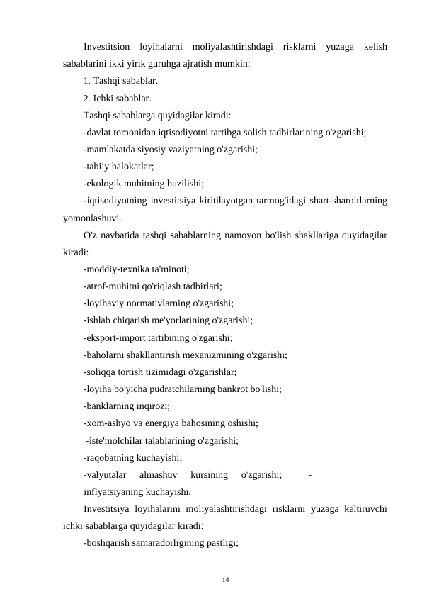 Investitsion  loyihalarni  moliyalashtirishdagi  risklarni  yuzaga  kelish
sabablarini ikki yirik guruhga ajratish mumkin: 
1. Tashqi sabablar. 
2. Ichki sabablar. 
Tashqi sabablarga quyidagilar kiradi: 
-davlat tomonidan iqtisodiyotni tartibga solish tadbirlarining o'zgarishi; 
-mamlakatda siyosiy vaziyatning o'zgarishi; 
-tabiiy halokatlar; 
-ekologik muhitning buzilishi; 
-iqtisodiyotning investitsiya kiritilayotgan tarmog'idagi shart-sharoitlarning
yomonlashuvi. 
O'z navbatida tashqi sabablarning namoyon bo'lish shakllariga quyidagilar
kiradi: 
-moddiy-texnika ta'minoti; 
-atrof-muhitni qo'riqlash tadbirlari; 
-loyihaviy normativlarning o'zgarishi; 
-ishlab chiqarish me'yorlarining o'zgarishi; 
-eksport-import tartibining o'zgarishi; 
-baholarni shakllantirish mexanizmining o'zgarishi; 
-soliqqa tortish tizimidagi o'zgarishlar; 
-loyiha bo'yicha pudratchilarning bankrot bo'lishi; 
-banklarning inqirozi; 
-xom-ashyo va energiya bahosining oshishi; 
 -iste'molchilar talablarining o'zgarishi;  
-raqobatning kuchayishi;  
-valyutalar  almashuv  kursining  o'zgarishi;  
 -
inflyatsiyaning kuchayishi. 
Investitsiya  loyihalarini  moliyalashtirishdagi  risklarni  yuzaga keltiruvchi
ichki sabablarga quyidagilar kiradi: 
-boshqarish samaradorligining pastligi; 
14 
 
