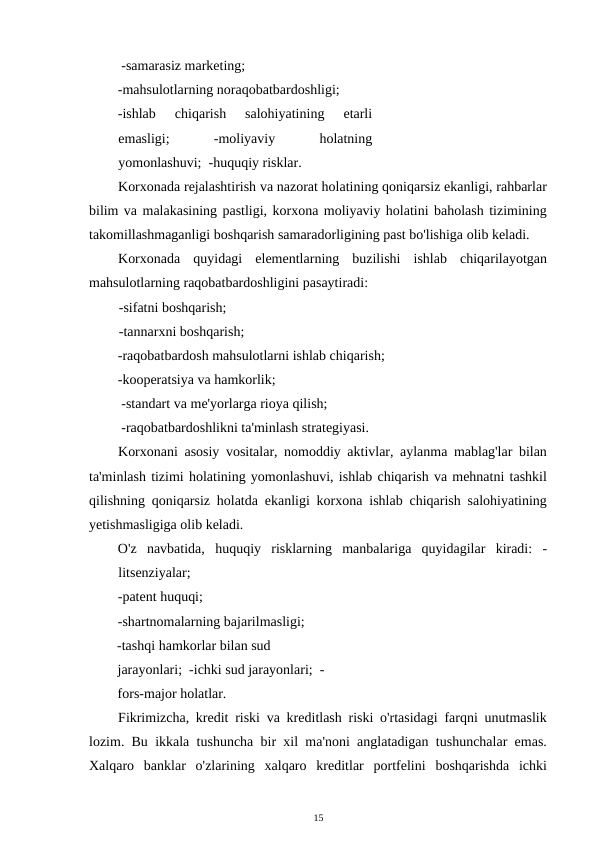  -samarasiz marketing; 
-mahsulotlarning noraqobatbardoshligi;  
-ishlab  chiqarish  salohiyatining  etarli
emasligi;
 
-moliyaviy
 
holatning
yomonlashuvi;  -huquqiy risklar. 
Korxonada rejalashtirish va nazorat holatining qoniqarsiz ekanligi, rahbarlar
bilim va malakasining pastligi, korxona moliyaviy holatini baholash tizimining
takomillashmaganligi boshqarish samaradorligining past bo'lishiga olib keladi. 
Korxonada  quyidagi  elementlarning  buzilishi  ishlab  chiqarilayotgan
mahsulotlarning raqobatbardoshligini pasaytiradi:  
-sifatni boshqarish;  
-tannarxni boshqarish; 
-raqobatbardosh mahsulotlarni ishlab chiqarish;  
-kooperatsiya va hamkorlik; 
 -standart va me'yorlarga rioya qilish; 
 -raqobatbardoshlikni ta'minlash strategiyasi. 
Korxonani asosiy vositalar, nomoddiy aktivlar, aylanma mablag'lar bilan
ta'minlash tizimi holatining yomonlashuvi, ishlab chiqarish va mehnatni tashkil
qilishning qoniqarsiz holatda ekanligi korxona ishlab chiqarish salohiyatining
yetishmasligiga olib keladi. 
O'z  navbatida,  huquqiy  risklarning  manbalariga  quyidagilar  kiradi:  -
litsenziyalar; 
-patent huquqi; 
-shartnomalarning bajarilmasligi;  
-tashqi hamkorlar bilan sud 
jarayonlari;  -ichki sud jarayonlari;  -
fors-major holatlar. 
Fikrimizcha, kredit riski va kreditlash riski o'rtasidagi farqni unutmaslik
lozim. Bu ikkala tushuncha bir xil ma'noni anglatadigan tushunchalar emas.
Xalqaro  banklar  o'zlarining  xalqaro  kreditlar  portfelini  boshqarishda  ichki
15 
 
