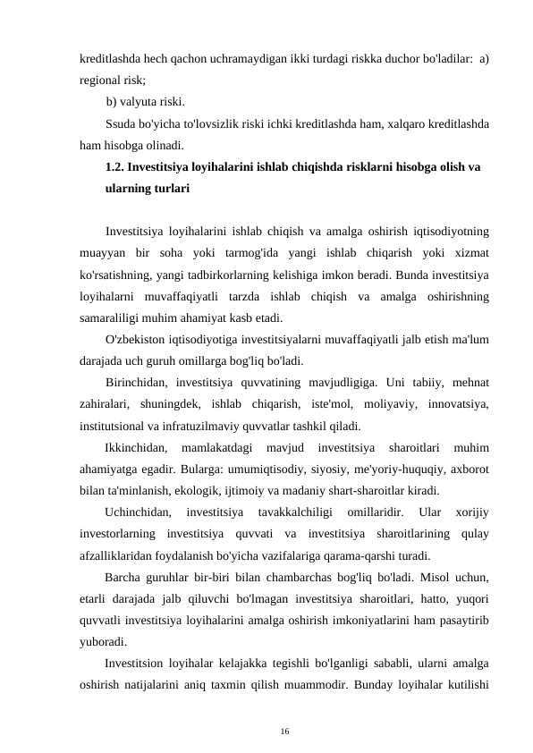 kreditlashda hech qachon uchramaydigan ikki turdagi riskka duchor bo'ladilar:  a)
regional risk;  
b) valyuta riski. 
Ssuda bo'yicha to'lovsizlik riski ichki kreditlashda ham, xalqaro kreditlashda
ham hisobga olinadi. 
1.2. Investitsiya loyihalarini ishlab chiqishda risklarni hisobga olish va 
ularning turlari 
 
Investitsiya loyihalarini ishlab chiqish va amalga oshirish iqtisodiyotning
muayyan  bir  soha  yoki  tarmog'ida  yangi  ishlab  chiqarish  yoki  xizmat
ko'rsatishning, yangi tadbirkorlarning kelishiga imkon beradi. Bunda investitsiya
loyihalarni  muvaffaqiyatli  tarzda  ishlab  chiqish  va  amalga  oshirishning
samaraliligi muhim ahamiyat kasb etadi. 
O'zbekiston iqtisodiyotiga investitsiyalarni muvaffaqiyatli jalb etish ma'lum
darajada uch guruh omillarga bog'liq bo'ladi. 
Birinchidan,  investitsiya  quvvatining  mavjudligiga.  Uni  tabiiy,  mehnat
zahiralari,  shuningdek,  ishlab  chiqarish,  iste'mol,  moliyaviy,  innovatsiya,
institutsional va infratuzilmaviy quvvatlar tashkil qiladi. 
Ikkinchidan,  mamlakatdagi  mavjud  investitsiya  sharoitlari  muhim
ahamiyatga egadir. Bularga: umumiqtisodiy, siyosiy, me'yoriy-huquqiy, axborot
bilan ta'minlanish, ekologik, ijtimoiy va madaniy shart-sharoitlar kiradi. 
Uchinchidan,  investitsiya  tavakkalchiligi  omillaridir.  Ular  xorijiy
investorlarning  investitsiya  quvvati  va  investitsiya  sharoitlarining  qulay
afzalliklaridan foydalanish bo'yicha vazifalariga qarama-qarshi turadi. 
Barcha guruhlar bir-biri bilan chambarchas bog'liq bo'ladi. Misol uchun,
etarli  darajada  jalb  qiluvchi  bo'lmagan  investitsiya  sharoitlari,  hatto,  yuqori
quvvatli investitsiya loyihalarini amalga oshirish imkoniyatlarini ham pasaytirib
yuboradi. 
Investitsion loyihalar kelajakka tegishli bo'lganligi sababli, ularni amalga
oshirish natijalarini aniq taxmin qilish muammodir. Bunday loyihalar kutilishi
16 
 
