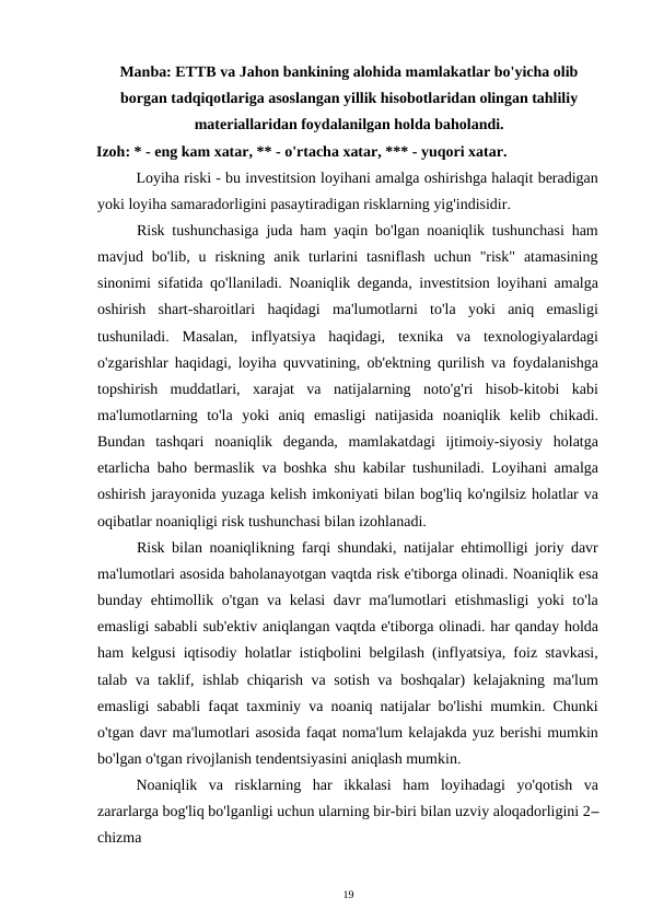 Manba: ETTB va Jahon bankining alohida mamlakatlar bo'yicha olib
borgan tadqiqotlariga asoslangan yillik hisobotlaridan olingan tahliliy
materiallaridan foydalanilgan holda baholandi. 
Izoh: * - eng kam xatar, ** - o'rtacha xatar, *** - yuqori xatar. 
Loyiha riski - bu investitsion loyihani amalga oshirishga halaqit beradigan
yoki loyiha samaradorligini pasaytiradigan risklarning yig'indisidir. 
Risk tushunchasiga juda ham yaqin bo'lgan noaniqlik tushunchasi ham
mavjud  bo'lib,  u  riskning  anik  turlarini  tasniflash  uchun  "risk"  atamasining
sinonimi sifatida qo'llaniladi. Noaniqlik deganda, investitsion loyihani amalga
oshirish  shart-sharoitlari  haqidagi  ma'lumotlarni  to'la  yoki  aniq  emasligi
tushuniladi.  Masalan,  inflyatsiya  haqidagi,  texnika  va  texnologiyalardagi
o'zgarishlar haqidagi, loyiha quvvatining, ob'ektning qurilish va foydalanishga
topshirish  muddatlari,  xarajat  va  natijalarning  noto'g'ri  hisob-kitobi  kabi
ma'lumotlarning  to'la  yoki  aniq  emasligi  natijasida  noaniqlik  kelib  chikadi.
Bundan  tashqari  noaniqlik  deganda,  mamlakatdagi  ijtimoiy-siyosiy  holatga
etarlicha baho bermaslik va boshka shu kabilar tushuniladi. Loyihani amalga
oshirish jarayonida yuzaga kelish imkoniyati bilan bog'liq ko'ngilsiz holatlar va
oqibatlar noaniqligi risk tushunchasi bilan izohlanadi. 
Risk bilan noaniqlikning farqi shundaki, natijalar ehtimolligi joriy davr
ma'lumotlari asosida baholanayotgan vaqtda risk e'tiborga olinadi. Noaniqlik esa
bunday ehtimollik o'tgan va kelasi  davr ma'lumotlari etishmasligi  yoki to'la
emasligi sababli sub'ektiv aniqlangan vaqtda e'tiborga olinadi. har qanday holda
ham kelgusi iqtisodiy holatlar istiqbolini belgilash (inflyatsiya, foiz stavkasi,
talab va taklif, ishlab chiqarish va sotish va boshqalar) kelajakning ma'lum
emasligi sababli faqat taxminiy va noaniq natijalar bo'lishi mumkin. Chunki
o'tgan davr ma'lumotlari asosida faqat noma'lum kelajakda yuz berishi mumkin
bo'lgan o'tgan rivojlanish tendentsiyasini aniqlash mumkin. 
Noaniqlik  va  risklarning  har  ikkalasi  ham  loyihadagi  yo'qotish  va
zararlarga bog'liq bo'lganligi uchun ularning bir-biri bilan uzviy aloqadorligini 2–
chizma 
19 
 
