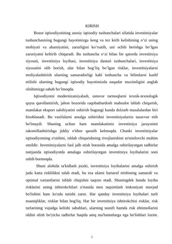 KIRISH
Bozor iqtisodiyotining asosiy iqtisodiy tushunchalari sifatida investitsiyalar
tushunchasining bugungi hayotimizga keng va tez kirib kelishining o‘zi uning
mohiyati  va  ahamiyatini,  zarurligini  ko‘rsatib,  uni  ochib  berishga  bo‘lgan
zaruriyatni keltirib chiqaradi. Bu tushuncha o‘zi bilan bir qatorda investitsiya
siyosati,  investitsiya  loyihasi,  investitsiya  dasturi  tushunchalari,  investitsiya
siyosatini  olib  borish,  ular  bilan  bog’liq  bo’lgan  risklar,  investitsiyalarni
moliyalashtirish  ularning  samaradorligi  kabi  tushuncha  va  bilimlarni  kashf
etilishi  ularning  bugungi  iqtisodiy  hayotimizda  naqadar  muximligini  anglab
olishimizga sabab bo‘lmoqda. 
Iqtisodiyotni  modernizatsiyalash,  ustuvor  tarmoqlarni  texnik-texnologik
qayta qurollantirish, jahon bozorida raqobatbardosh mahsulot ishlab chiqarish,
mamlakat eksport salohiyatini oshirish bugungi kunda dolzarb masalalardan biri
hisoblanadi.  Bu  vazifalarni  amalga  oshirishni  investitsiyalarsiz  tasavvur  etib
bo'lmaydi.  Shuning  uchun  ham  mamlakatimiz  investitsiya  jarayonini
takomillashtirishga  jiddiy  e'tibor  qaratib  kelmoqda.  Chunki  investitsiyalar
iqtisodiyotning o'sishini, ishlab chiqarishning rivojlanishini ta'minlovchi muhim
omildir. Investitsiyalarni faol jalb etish borasida amalga oshirilayotgan tadbirlar
natijasida  iqtisodiyotda  amalaga  oshirilayotgan  investitsiya  loyihalarini  soni
oshib bormoqda. 
Shuni alohida ta'kidlash joizki, investitsiya loyihalarini amalga oshirish
juda katta risklilikni talab etadi, bu esa ularni bartaraf etishining samarali va
optimal variantlarini ishlab chiqishni taqozo etadi. Shuningdek bunda loyiha
risklarini  uning  ishtirokchilari  o'rtasida  mos  taqsimlash  imkoniyati  mavjud
bo'lishini  ham  ko'zda  tutishi  zarur.  Har  qanday  investitsiya  loyihalari  turli
noaniqliklar, risklar bilan bog'liq. Har bir investitsiya ishtirokchisi risklar, risk
turlarining vujudga kelishi sabablari, ularning tasnifi hamda risk ehtimollarini
oldini olish bo'yicha tadbirlar haqida aniq ma'lumotlarga ega bo'lishlari lozim.
2 
 
