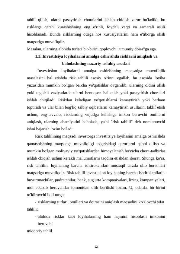 tahlil  qilish,  ularni  pasaytirish  choralarini  ishlab  chiqish  zarur  bo'ladiki,  bu
risklarga  qarshi  kurashishning  eng  o'rinli,  foydali  vaqti  va  samarali  usuli
hisoblanadi. Bunda risklarning o'ziga hos xususiyatlarini ham e'tiborga olish
maqsadga muvofiqdir. 
Masalan, ularning alohida turlari bir-birini qoplovchi "umumiy doira"ga ega. 
1.3. Investitsiya loyihalarini amalga oshirishda risklarni aniqlash va 
baholashning nazariy-uslubiy asoslari 
Investitsion  loyihalarni  amalga  oshirishning  maqsadga  muvofiqlik
masalasini  hal  etishda  risk  tahlili  asosiy  o'rinni  egallab,  bu  asosida  loyiha
yuzasidan mumkin bo'lgan barcha yo'qotishlar o'rganilib, ularning oldini olish
yoki tegishli vaziyatlarda ularni benuqson hal etish yoki pasaytirish choralari
ishlab  chiqiladi.  Riskdan  keladigan  yo'qotishlarni  kamaytirish  yoki  barham
toptirish va ular bilan bog'liq salbiy oqibatlarni kamaytirish usullarini taklif etish
uchun,  eng  avvalo,  risklarning  vujudga  kelishiga  imkon  beruvchi  omillarni
aniqlash, ularning ahamiyatini baholash, ya'ni "risk tahlili" deb nomlanuvchi
ishni bajarish lozim bo'ladi. 
Risk tahlilining maqsadi investorga investitsiya loyihasini amalga oshirishda
qatnashishning  maqsadga  muvofiqligi  to'g'risidagi  qarorlarni  qabul  qilish  va
mumkin bo'lgan moliyaviy yo'qotishlardan himoyalanish bo'yicha chora-tadbirlar
ishlab chiqish uchun kerakli ma'lumotlarni taqdim etishdan iborat. Shunga ko'ra,
risk tahlilini loyihaning barcha ishtirokchilari mustaqil tarzda olib borishlari
maqsadga muvofiqdir. Risk tahlili investitsion loyihaning barcha ishtirokchilari -
buyurtmachilar, pudratchilar, bank, sug'urta kompaniyalari, lizing kompaniyalari,
mol etkazib beruvchilar tomonidan olib borilishi lozim. U, odatda, bir-birini
to'ldiruvchi ikki turga: 
- risklarning turlari, omillari va doirasini aniqlash maqsadini ko'zlovchi sifat
tahlili; 
- alohida  risklar  kabi  loyihalarning  ham  hajmini  hisoblash  imkonini
beruvchi 
miqdoriy tahlil. 
22 
 
