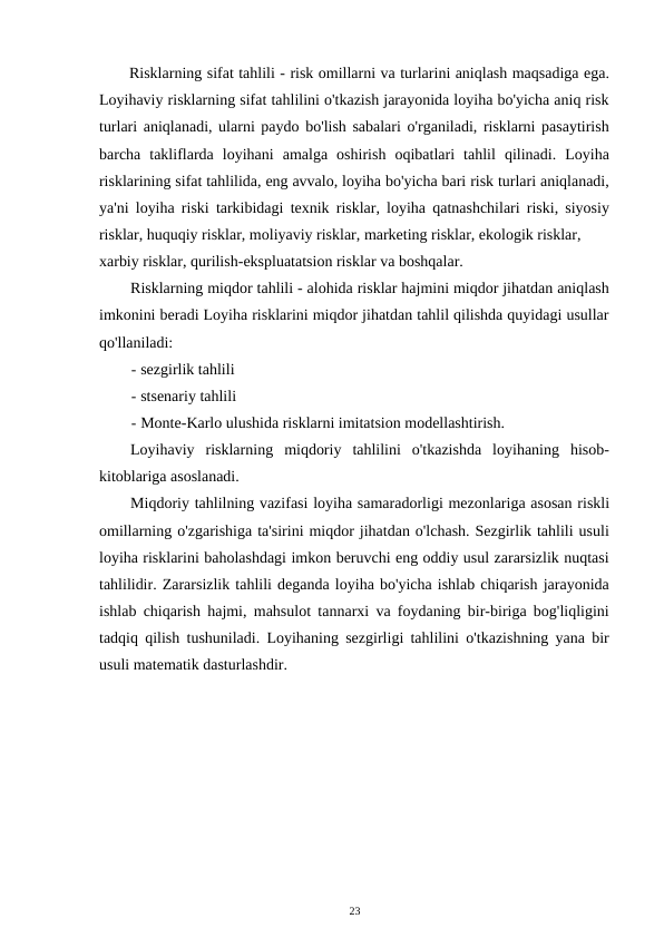 Risklarning sifat tahlili - risk omillarni va turlarini aniqlash maqsadiga ega.
Loyihaviy risklarning sifat tahlilini o'tkazish jarayonida loyiha bo'yicha aniq risk
turlari aniqlanadi, ularni paydo bo'lish sabalari o'rganiladi, risklarni pasaytirish
barcha  takliflarda  loyihani  amalga  oshirish  oqibatlari  tahlil  qilinadi.  Loyiha
risklarining sifat tahlilida, eng avvalo, loyiha bo'yicha bari risk turlari aniqlanadi,
ya'ni loyiha riski tarkibidagi texnik risklar, loyiha qatnashchilari riski, siyosiy
risklar, huquqiy risklar, moliyaviy risklar, marketing risklar, ekologik risklar, 
xarbiy risklar, qurilish-ekspluatatsion risklar va boshqalar. 
Risklarning miqdor tahlili - alohida risklar hajmini miqdor jihatdan aniqlash
imkonini beradi Loyiha risklarini miqdor jihatdan tahlil qilishda quyidagi usullar
qo'llaniladi: 
- sezgirlik tahlili 
- stsenariy tahlili 
- Monte-Karlo ulushida risklarni imitatsion modellashtirish. 
Loyihaviy  risklarning  miqdoriy  tahlilini  o'tkazishda  loyihaning  hisob-
kitoblariga asoslanadi. 
Miqdoriy tahlilning vazifasi loyiha samaradorligi mezonlariga asosan riskli
omillarning o'zgarishiga ta'sirini miqdor jihatdan o'lchash. Sezgirlik tahlili usuli
loyiha risklarini baholashdagi imkon beruvchi eng oddiy usul zararsizlik nuqtasi
tahlilidir. Zararsizlik tahlili deganda loyiha bo'yicha ishlab chiqarish jarayonida
ishlab chiqarish hajmi, mahsulot tannarxi va foydaning bir-biriga bog'liqligini
tadqiq qilish tushuniladi. Loyihaning sezgirligi tahlilini o'tkazishning yana bir
usuli matematik dasturlashdir. 
23 
 
